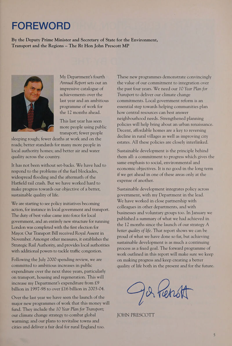 FOREWORD My Department’s fourth Annual Report sets out an impressive catalogue of achievements over the last year and an ambitious programme of work for the 12 months ahead. This last year has seen more people using public transport; fewer people sleeping rough; fewer deaths at work and on the roads; better standards for many more people in local authority homes; and better air and water quality across the country. It has not been without set-backs. We have had to respond to the problems of the fuel blockades, widespread flooding and the aftermath of the Hatfield rail crash. But we have worked hard to make progress towards our objective of a better, sustainable quality of life. We are starting to see policy initiatives becoming action, for instance in local government and transport. The duty of best value came into force for local government, and an entirely new structure for running London was completed with the first election for Mayor. Our Transport Bill received Royal Assent in November. Amongst other measures, it establishes the Strategic Rail Authority, and provides local authorities with additional powers to tackle traffic congestion. Following the July 2000 spending review, we are committed to ambitious increases in public expenditure over the next three years, particularly on transport, housing and regeneration. This will increase my Department’s expenditure from £9 billion in 1997-98 to over £16 billion in 2003-04. Over the last year we have seen the launch of the major new programmes of work that this money will fund. They include the 10 Year Plan for Transport; our climate change strategy to combat global warming; and our plans to revitalise towns and cities and deliver a fair deal for rural England too. These new programmes demonstrate convincingly the value of our commitment to integration over the past four years. We need our 10 Year Plan for Transport to deliver our climate change commitments. Local government reform is an essential step towards helping communities plan how central resources can best answer neighbourhood needs. Strengthened planning policies will help bring about an urban renaissance. Decent, affordable homes are a key to reversing decline in rural villages as well as improving city estates. All these policies are closely interlinked. Sustainable development is the principle behind them all: a commitment to progress which gives the same emphasis to social, environmental and economic objectives. It is no good in the long term if we get ahead in one of these areas only at the expense of another. Sustainable development integrates policy across government, with my Department in the lead. We have worked in close partnership with colleagues in other departments, and with businesses and voluntary groups too. In January we published a summary of what we had achieved in the 12 months since the launch of our strategy A better quality of life. That report shows we can be proud of what we have done so far, but achieving sustainable development is as much a continuing process as a fixed goal. The forward programme of work outlined in this report will make sure we keep on making progress and keep creating a better quality of life both in the present and for the future. Spe JON PRESCOTT