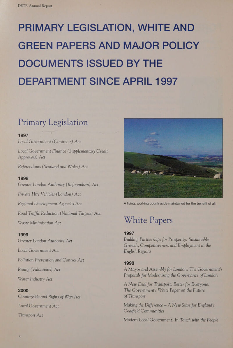Primary Legislation 1997 Local Government (Contracts) Act Local Government Finance (Supplementary Credit Approvals) Act Referendums (Scotland and Wales) Act 1998 Greater London Authority (Referendum) Act Private Hire Vehicles (London) Act Regional Development Agencies Act Road Traffic Reduction (National Targets) Act Waste Minimisation Act 1999 Greater London Authority Act Local Government Act Pollution Prevention and Control Act Rating (Valuations) Act Water Industry Act 2000 Countryside and Rights of Way Act Local Government Act Transport Act White Papers 1997 Building Partnerships for Prosperity: Sustainable Growth, Competitiveness and Employment in the English Regions 1998 A Mayor and Assembly for London: The Government's Proposals for Modernising the Governance of London A New Deal for Transport: Better for Everyone: The Government’s White Paper on the Future of Transport Making the Difference — A New Start for England’s Coalfield Communities Modern Local Government: In Touch with the People