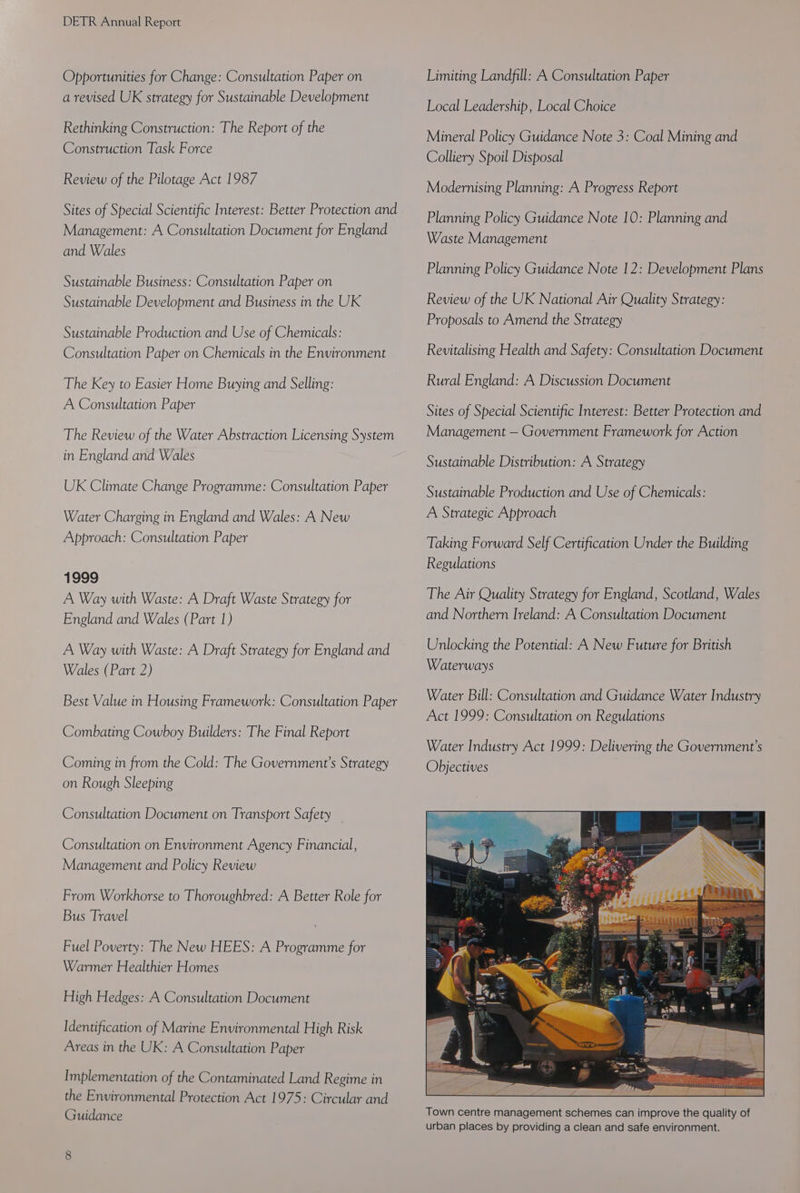 Opportunities for Change: Consultation Paper on a revised UK strategy for Sustainable Development Rethinking Construction: The Report of the Construction Task Force Review of the Pilotage Act 1987 Sites of Special Scientific Interest: Better Protection and Management: A Consultation Document for England and Wales Sustainable Business: Consultation Paper on Sustainable Development and Business in the UK Sustainable Production and Use of Chemicals: Consultation Paper on Chemicals in the Environment The Key to Easier Home Buying and Selling: A Consultation Paper The Review of the Water Abstraction Licensing System in England and Wales UK Climate Change Programme: Consultation Paper Water Charging in England and Wales: A New Approach: Consultation Paper 1999 A Way with Waste: A Draft Waste Strategy for England and Wales (Part 1) A Way with Waste: A Draft Strategy for England and Wales (Part 2) Best Value in Housing Framework: Consultation Paper Combating Cowboy Builders: The Final Report Coming in from the Cold: The Government’s Strategy on Rough Sleeping Consultation Document on Transport Safety Consultation on Environment Agency Financial, Management and Policy Review From Workhorse to Thoroughbred: A Better Role for Bus Travel Fuel Poverty: The New HEES: A Programme for Warmer Healthier Homes High Hedges: A Consultation Document Identification of Marine Environmental High Risk Areas in the UK: A Consultation Paper Implementation of the Contaminated Land Regime in the Environmental Protection Act 1975: Circular and Guidance Limiting Landfill: A Consultation Paper Local Leadership, Local Choice Mineral Policy Guidance Note 3: Coal Mining and Colliery Spoil Disposal Modernising Planning: A Progress Report Planning Policy Guidance Note 10: Planning and Waste Management Planning Policy Guidance Note 12: Development Plans Review of the UK National Air Quality Strategy: Proposals to Amend the Strategy Revitalising Health and Safety: Consultation Document Rural England: A Discussion Document Sites of Special Scientific Interest: Better Protection and Management — Government Framework for Action Sustainable Distribution: A Strategy Sustainable Production and Use of Chemicals: A Strategic Approach Taking Forward Self Certification Under the Building Regulations The Air Quality Strategy for England, Scotland, Wales and Northern Ireland: A Consultation Document Unlocking the Potential: A New Future for British Waterways Water Bill: Consultation and Guidance Water Industry Act 1999: Consultation on Regulations Water Industry Act 1999: Delivering the Government’s Objectives