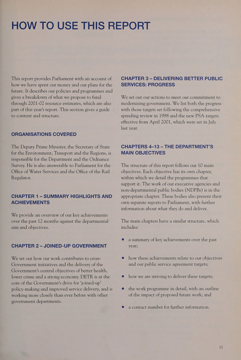 This report provides Parliament with an account of how we have spent our money and our plans for the future. It describes our policies and programmes and gives a breakdown of what we propose to fund through 2001-02 resource estimates, which are also part of this year’s report. This section gives a guide to content and structure. ORGANISATIONS COVERED The Deputy Prime Minister, the Secretary of State for the Environment, Transport and the Regions, is responsible for the Department and the Ordnance Survey. He is also answerable to Parliament for the Office of Water Services and the Office of the Rail Regulator. CHAPTER 1 - SUMMARY HIGHLIGHTS AND ACHIEVEMENTS We provide an overview of our key achievements over the past 12 months against the departmental aim and objectives. CHAPTER 2 - JOINED-UP GOVERNMENT We set out how our work contributes to cross- Government initiatives and the delivery of the Government’s central objectives of better health, lower crime and a strong economy. DETR is at the core of the Government’s drive for ‘joined-up’ policy-making and improved service delivery, and is working more closely than ever before with other government departments. CHAPTER 3 —- DELIVERING BETTER PUBLIC SERVICES: PROGRESS We set out our actions to meet our commitment to modernising government. We list both the progress with those targets set following the comprehensive spending review in 1998 and the new PSA targets effective from April 2001, which were set in July last year. CHAPTERS 4-13 - THE DEPARTMENT’S MAIN OBJECTIVES The structure of this report follows our 10 main objectives. Each objective has its own chapter, within which we detail the programmes that support it. The work of our executive agencies and non-departmental public bodies (NDPBs) is in the appropriate chapter. These bodies also present their own separate reports to Parliament, with further information about what they do and deliver. The main chapters have a similar structure, which includes: ® asummary of key achievements over the past year; @ how these achievements relate to our objectives and our public service agreement targets; @ how we are striving to deliver these targets; @ the work programme in detail, with an outline of the impact of proposed future work; and ® acontact number for further information.