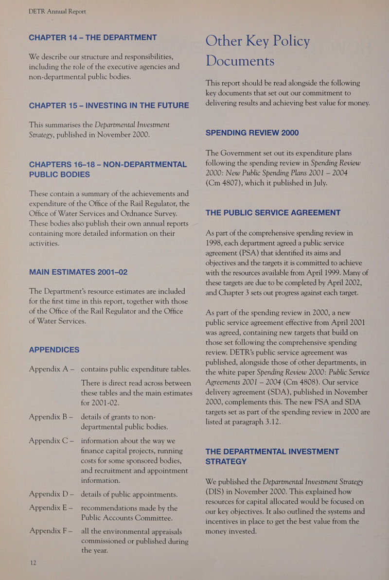 CHAPTER 14 —- THE DEPARTMENT We describe our structure and responsibilities, including the role of the executive agencies and non-departmental public bodies. CHAPTER 15 — INVESTING IN THE FUTURE This summarises the Departmental Investment Strategy, published in November 2000. CHAPTERS 16-18 - NON-DEPARTMENTAL PUBLIC BODIES These contain a summary of the achievements and expenditure of the Office of the Rail Regulator, the Office of Water Services and Ordnance Survey. These bodies also publish their own annual reports containing more detailed information on their activities. MAIN ESTIMATES 2001-02 The Department’s resource estimates are included for the first time in this report, together with those of the Office of the Rail Regulator and the Office of Water Services. APPENDICES Appendix A — contains public expenditure tables. There is direct read across between these tables and the main estimates for 2001-02. Appendix B — details of grants to non- departmental public bodies. Appendix C — information about the way we finance capital projects, running costs for some sponsored bodies, and recruitment and appointment information. Appendix D— details of public appointments. Appendix E— recommendations made by the Public Accounts Committee. Appendix F— all the environmental appraisals commissioned or published during the year. 12 Other Key Policy Documents This report should be read alongside the following key documents that set out our commitment to delivering results and achieving best value for money. SPENDING REVIEW 2000 The Government set out its expenditure plans following the spending review in Spending Review 2000: New Public Spending Plans 2001 — 2004 (Cm 4807), which it published in July. THE PUBLIC SERVICE AGREEMENT As part of the comprehensive spending review in 1998, each department agreed a public service agreement (PSA) that identified its aims and objectives and the targets it is committed to achieve with the resources available from April 1999. Many of these targets are due to be completed by April 2002, and Chapter 3 sets out progress against each target. As part of the spending review in 2000, a new public service agreement effective from April 2001 was agreed, containing new targets that build on those set following the comprehensive spending review. DETR’s public service agreement was published, alongside those of other departments, in the white paper Spending Review 2000: Public Service Agreements 2001 — 2004 (Cm 4808). Our service delivery agreement (SDA), published in November 2000, complements this. The new PSA and SDA targets set as part of the spending review in 2000 are listed at paragraph 3.12. THE DEPARTMENTAL INVESTMENT STRATEGY We published the Departmental Investment Strategy (DIS) in November 2000. This explained how resources for capital allocated would be focused on our key objectives. It also outlined the systems and incentives in place to get the best value from the money invested.