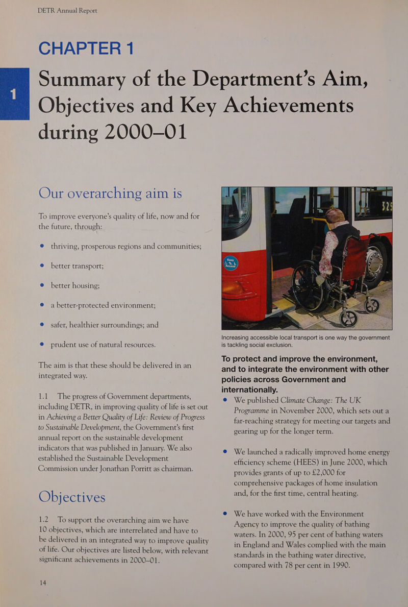CHAPTER 1 during 2000-01 Our overarching aim is To improve everyone’s quality of life, now and for the future, through: @ thriving, prosperous regions and communities; @ better transport; ® better housing; ® a better-protected environment; @ safer, healthier surroundings; and @ prudent use of natural resources. The aim is that these should be delivered in an integrated way. 1.1 The progress of Government departments, including DETR, in improving quality of life is set out in Achieving a Better Quality of Life: Review of Progress to Sustainable Development, the Government’s first annual report on the sustainable development indicators that was published in January. We also established the Sustainable Development Commission under Jonathan Porritt as chairman. Objectives 1.2 To support the overarching aim we have 10 objectives, which are interrelated and have to be delivered in an integrated way to improve quality of life. Our objectives are listed below, with relevant significant achievements in 2000-01. 14 To protect and improve the environment, and to integrate the environment with other policies across Government and internationally. @ We published Climate Change: The UK Programme in November 2000, which sets out a far-reaching strategy for meeting our targets and gearing up for the longer term. @ We launched a radically improved home energy efficiency scheme (HEES) in June 2000, which provides grants of up to £2,000 for comprehensive packages of home insulation and, for the first time, central heating. @ We have worked with the Environment Agency to improve the quality of bathing waters. In 2000, 95 per cent of bathing waters in England and Wales complied with the main standards in the bathing water directive, compared with 78 per cent in 1990.