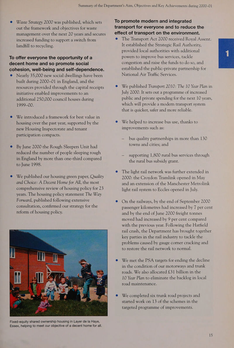@ Waste Strategy 2000 was published, which sets To promote modern and integrated out the framework and objectives for waste transport for everyone and to reduce the management over the next 20 years and secures effect of transport on the environment. landfill to recycling. To offer everyone the opportunity of a decent home and so promote social @ Nearly 35,000 new social dwellings have been built during 2000-01 in England, and the resources provided through the capital receipts initiative enabled improvements to an additional 250,000 council houses during 1999-00. @ We introduced a framework for best value in housing over the past year, supported by the new Housing Inspectorate and tenant participation compacts. @ By June 2000 the Rough Sleepers Unit had reduced the number of people sleeping rough in England by more than one-third compared to June 1998. @ We published our housing green paper, Quality and Choice: A Decent Home for All, the most comprehensive review of housing policy for 23 years. The housing policy statement The Way Forward, published following extensive consultation, confirmed our strategy for the reform of housing policy. It established the Strategic Rail Authority, provided local authorities with additional powers to improve bus services, tackle congestion and raise the funds to do so, and established the public-private partnership for National Air Traffic Services. We published Transport 2010: The 10 Year Plan in July 2000. It sets out a programme of increased public and private spending for the next 10 years, which will provide a modern transport system that is quicker, safer and more reliable. We helped to increase bus use, thanks to improvements such as: — bus quality partnerships in more than 130 towns and cities; and — supporting 1,800 rural bus services through the rural bus subsidy grant. The light rail network was further extended in 2000: the Croydon Tramlink opened in May and an extension of the Manchester Metrolink light rail system to Eccles opened in July. On the railways, by the end of September 2000 passenger kilometres had increased by 7 per cent and by the end of June 2000 freight tonnes moved had increased by 9 per cent compared with the previous year. Following the Hatfield rail crash, the Department has brought together key parties in the rail industry to tackle the problems caused by gauge corner cracking and to restore the rail network to normal. We met the PSA targets for ending the decline in the condition of our motorways and trunk roads. We also allocated £31 billion in the 10 Year Plan to eliminate the backlog in local road maintenance. We completed six trunk road projects and started work on 13 of the schemes in the targeted programme of improvements.