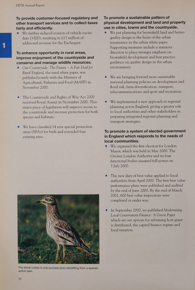 To provide customer-focused regulatory and other transport services and to collect taxes fairly and efficiently. @ We further reduced evasion of vehicle excise duty (VED), resulting in £17 million of additional revenue for the Exchequer. To enhance opportunity in rural areas, improve enjoyment of the countryside and conserve and manage wildlife resources. ® Our Countryside: The Future — A Fair Deal for Rural England, the rural white paper, was published jointly with the Ministry of Agricultural, Fisheries and Food (MAFF) in November 2000. @ The Countryside and Rights of Way Act 2000 received Royal Assent in November 2000. This major piece of legislation will improve access to the countryside and increase protection for both species and habitats. e@ We have classified 14 new special protection areas (SPAs) for birds and extended four existing sites. 16 To promote a sustainable pattern of physical development and land and property use in cities, towns and the countryside. e@ We put planning for brownfield land and better- quality design at the heart of the urban renaissance in the urban white paper. Supporting measures include a statutory direction to place stronger emphasis on brownfield development and best practice guidance on quality design in the urban environment. e Weare bringing forward more sustainable national planning policies on development and flood risk, farm diversification, transport, telecommunications and sport and recreation. e We implemented a new approach to regional planning across England, giving a greater role to local authorities and other stakeholders in preparing integrated regional planning and transport strategies. To promote a system of elected government in England which responds to the needs of local communities. e We organised the first election for London Mayor, which was held in May 2000. The Greater London Authority and its four functional bodies assumed full power on 3 July 2000. @ The new duty of best value applied to local authorities from April 2000. The first best value performance plans were published and audited by the end of June 2000. By the end of March 2001, 600 best value inspections were completed or under way. e@ In September 2000, we published Modernising Local Government Finance: A Green Paper which set out options for reforming how grant is distributed, the capital finance regime and local taxation.