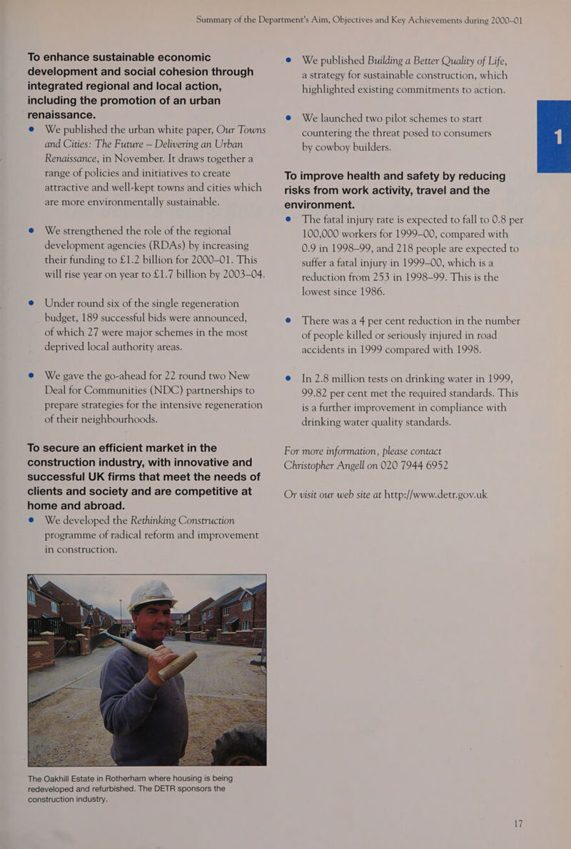 To enhance sustainable economic e We published Building a Better Quality of Life, development and social cohesion through a strategy for sustainable construction, which integrated regional and local action, highlighted existing commitments to action. including the promotion of an urban renaissance. @ We launched two pilot schemes to start e We published the urban white paper, Our Towns countering the threat posed to consumers and Cities: The Future — Delivering an Urban by cowboy builders. Renaissance, in November. It draws together a range of policies and initiatives to create To improve health and safety by reducing attractive and well-kept towns and cities which risks from work activity, travel and the are more environmentally sustainable. environment. e The fatal injury rate is expected to fall to 0.8 per e We strengthened the role of the regional 100,000 workers for 1999-00, compared with development agencies (RDAs) by increasing 0.9 in 1998-99, and 218 people are expected to their funding to £1.2 billion for 2000-01. This suffer a fatal injury in 1999-00, which is a will rise year on year to £1.7 billion by 2003-04. reduction from 253 in 1998-99. This is the lowest since 1986. e@ Under round six of the single regeneration budget, 189 successful bids were announced, e@ There was a 4 per cent reduction in the number of which 27 were major schemes in the most of people killed or seriously injured in road deprived local authority areas. accidents in 1999 compared with 1998. e We gave the go-ahead for 22 round two New @ In 2.8 million tests on drinking water in 1999, Deal for Communities (NDC) partnerships to 99.82 per cent met the required standards. This prepare strategies for the intensive regeneration is a further improvement in compliance with of their neighbourhoods. drinking water quality standards. To secure an efficient market in the For more information, please contact construction industry, with innovative and Christopher Angell on 020 7944 6952 successful UK firms that meet the needs of clients and society and are competitive at Or visit our web site at http://www.detr.gov.uk home and abroad. @ We developed the Rethinking Construction programme of radical reform and improvement in construction.