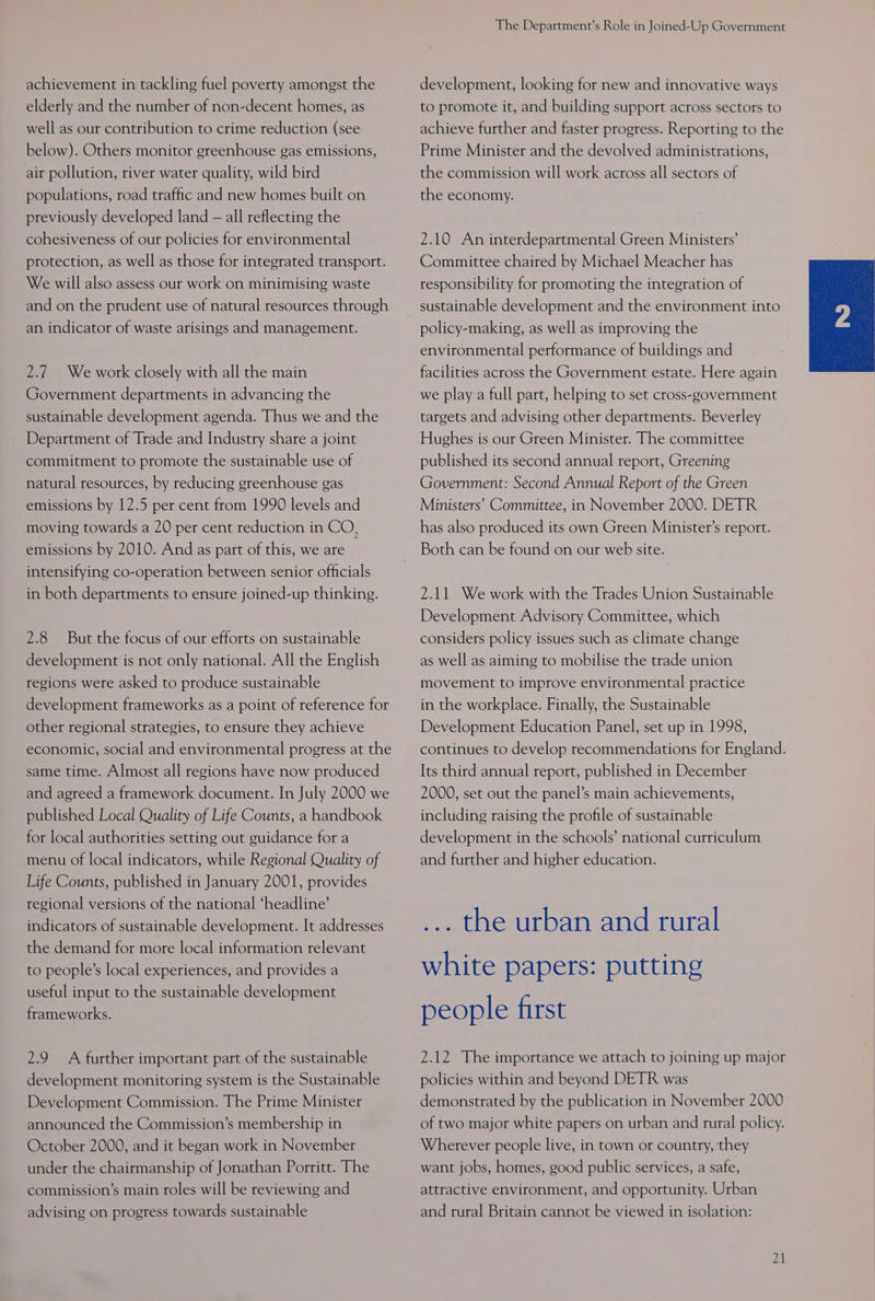 achievement in tackling fuel poverty amongst the elderly and the number of non-decent homes, as well as our contribution to crime reduction (see below). Others monitor greenhouse gas emissions, air pollution, river water quality, wild bird populations, road traffic and new homes built on previously developed land — all reflecting the cohesiveness of our policies for environmental protection, as well as those for integrated transport. We will also assess our work on minimising waste and on the prudent use of natural resources through an indicator of waste arisings and management. 2.7 We work closely with all the main Government departments in advancing the sustainable development agenda. Thus we and the Department of Trade and Industry share a joint commitment to promote the sustainable use of natural resources, by reducing greenhouse gas emissions by 12.5 per cent from 1990 levels and moving towards a 20 per cent reduction in CO, emissions by 2010. And as part of this, we are intensifying co-operation between senior officials in both departments to ensure joined-up thinking. 2.8 But the focus of our efforts on sustainable development is not only national. All the English regions were asked to produce sustainable development frameworks as a point of reference for other regional strategies, to ensure they achieve economic, social and environmental progress at the same time. Almost all regions have now produced and agreed a framework document. In July 2000 we published Local Quality of Life Counts, a handbook for local authorities setting out guidance for a menu of local indicators, while Regional Quality of Life Counts, published in January 2001, provides regional versions of the national ‘headline’ indicators of sustainable development. It addresses the demand for more local information relevant to people’s local experiences, and provides a useful input to the sustainable development frameworks. 2.9 A further important part of the sustainable development monitoring system is the Sustainable Development Commission. The Prime Minister announced the Commission’s membership in October 2000, and it began work in November under the chairmanship of Jonathan Porritt. The commission’s main roles will be reviewing and advising on progress towards sustainable The Department’s Role in Joined-Up Government development, looking for new and innovative ways to promote it, and building support across sectors to achieve further and faster progress. Reporting to the Prime Minister and the devolved administrations, the commission will work across all sectors of the economy. 2.10 An interdepartmental Green Ministers’ Committee chaired by Michael Meacher has responsibility for promoting the integration of sustainable development and the environment into policy-making, as well as improving the environmental performance of buildings and facilities across the Government estate. Here again we play a full part, helping to set cross-government targets and advising other departments. Beverley Hughes is our Green Minister. The committee published its second annual report, Greening Government: Second Annual Report of the Green Ministers’ Committee, in November 2000. DETR has also produced its own Green Minister’s report. Both can be found on our web site. 2.11 We work with the Trades Union Sustainable Development Advisory Committee, which considers policy issues such as climate change as well as aiming to mobilise the trade union movement to improve environmental practice in the workplace. Finally, the Sustainable Development Education Panel, set up in 1998, continues to develop recommendations for England. Its third annual report, published in December 2000, set out the panel’s main achievements, including raising the profile of sustainable development in the schools’ national curriculum and further and higher education. ... the urban and rural white papers: putting people first 2.12 The importance we attach to joining up major policies within and beyond DETR was demonstrated by the publication in November 2000 of two major white papers on urban and rural policy. Wherever people live, in town or country, they want jobs, homes, good public services, a safe, attractive environment, and opportunity. Urban and rural Britain cannot be viewed in isolation:
