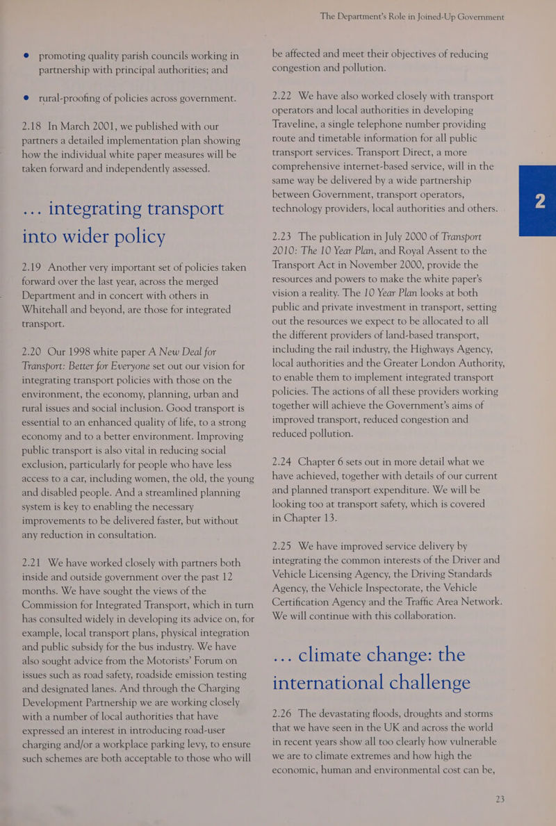 ® promoting quality parish councils working in partnership with principal authorities; and @ rural-proofing of policies across government. 2.18 In March 2001, we published with our partners a detailed implementation plan showing how the individual white paper measures will be taken forward and independently assessed. ... Integrating transport into wider policy 2.19 Another very important set of policies taken forward over the last year, across the merged Department and in concert with others in Whitehall and beyond, are those for integrated transport. 2.20 Our 1998 white paper A New Deal for Transport: Better for Everyone set out our vision for integrating transport policies with those on the environment, the economy, planning, urban and rural issues and social inclusion. Good transport is essential to an enhanced quality of life, to a strong economy and to a better environment. Improving public transport is also vital in reducing social exclusion, particularly for people who have less access to a car, including women, the old, the young and disabled people. And a streamlined planning system is key to enabling the necessary improvements to be delivered faster, but without any reduction in consultation. 2.21 We have worked closely with partners both inside and outside government over the past 12 months. We have sought the views of the Commission for Integrated Transport, which in turn has consulted widely in developing its advice on, for example, local transport plans, physical integration and public subsidy for the bus industry. We have also sought advice from the Motorists’ Forum on issues such as road safety, roadside emission testing and designated lanes. And through the Charging Development Partnership we are working closely with a number of local authorities that have expressed an interest in introducing road-user charging and/or a workplace parking levy, to ensure such schemes are both acceptable to those who will The Department’s Role in Joined-Up Government be affected and meet their objectives of reducing congestion and pollution. 2.22 We have also worked closely with transport operators and local authorities in developing Traveline, a single telephone number providing route and timetable information for all public transport services. Transport Direct, a more comprehensive internet-based service, will in the same way be delivered by a wide partnership between Government, transport operators, technology providers, local authorities and others. 2.23 The publication in July 2000 of Transport 2010: The 10 Year Plan, and Royal Assent to the Transport Act in November 2000, provide the resources and powers to make the white paper’s vision a reality. The 10 Year Plan looks at both public and private investment in transport, setting out the resources we expect to be allocated to all the different providers of land-based transport, including the rail industry, the Highways Agency, local authorities and the Greater London Authority, to enable them to implement integrated transport policies. The actions of all these providers working together will achieve the Government’s aims of improved transport, reduced congestion and reduced pollution. 2.24 Chapter 6 sets out in more detail what we have achieved, together with details of our current and planned transport expenditure. We will be looking too at transport safety, which is covered in Chapter 13. 2.25 We have improved service delivery by integrating the common interests of the Driver and Vehicle Licensing Agency, the Driving Standards Agency, the Vehicle Inspectorate, the Vehicle Certification Agency and the Traffic Area Network. We will continue with this collaboration. ... climate change: the international challenge 2.26 The devastating floods, droughts and storms that we have seen in the UK and across the world in recent years show all too clearly how vulnerable we are to climate extremes and how high the economic, human and environmental cost can be, re,
