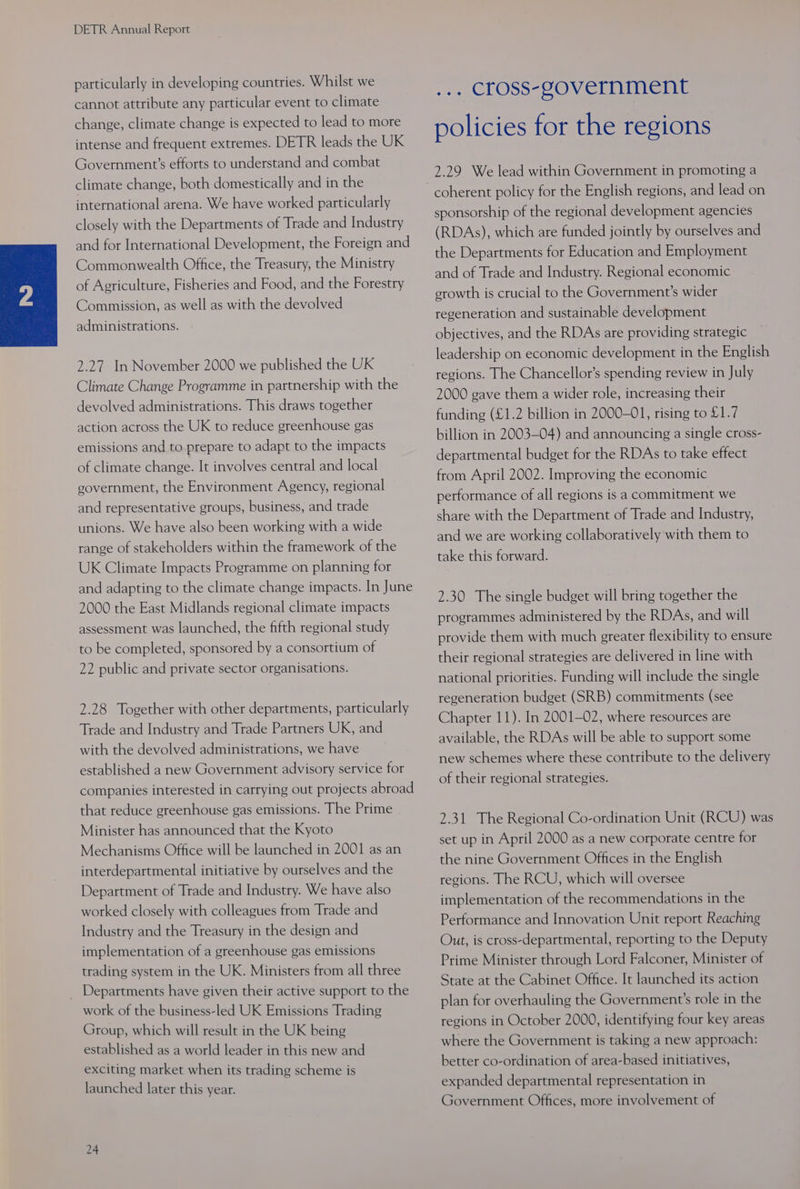 particularly in developing countries. Whilst we cannot attribute any particular event to climate change, climate change is expected to lead to more intense and frequent extremes. DETR leads the UK Government’s efforts to understand and combat climate change, both domestically and in the international arena. We have worked particularly closely with the Departments of Trade and Industry and for International Development, the Foreign and Commonwealth Office, the Treasury, the Ministry of Agriculture, Fisheries and Food, and the Forestry Commission, as well as with the devolved administrations. 2.27 In November 2000 we published the UK Climate Change Programme in partnership with the devolved administrations. This draws together action across the UK to reduce greenhouse gas emissions and to prepare to adapt to the impacts of climate change. It involves central and local government, the Environment Agency, regional and representative groups, business, and trade unions. We have also been working with a wide range of stakeholders within the framework of the UK Climate Impacts Programme on planning for and adapting to the climate change impacts. In June 2000 the East Midlands regional climate impacts assessment was launched, the fifth regional study to be completed, sponsored by a consortium of 22 public and private sector organisations. 2.28 Together with other departments, particularly Trade and Industry and Trade Partners UK, and with the devolved administrations, we have established a new Government advisory service for companies interested in carrying out projects abroad that reduce greenhouse gas emissions. The Prime Minister has announced that the Kyoto Mechanisms Office will be launched in 2001 as an interdepartmental initiative by ourselves and the Department of Trade and Industry. We have also worked closely with colleagues from Trade and Industry and the Treasury in the design and implementation of a greenhouse gas emissions trading system in the UK. Ministers from all three _ Departments have given their active support to the work of the business-led UK Emissions Trading Group, which will result in the UK being established as a world leader in this new and exciting market when its trading scheme is launched later this year. 24 Ae cross-government policies for the regions 2.29 We lead within Government in promoting a sponsorship of the regional development agencies (RDAs), which are funded jointly by ourselves and the Departments for Education and Employment and of Trade and Industry. Regional economic erowth is crucial to the Government’s wider regeneration and sustainable development objectives, and the RDAs are providing strategic leadership on economic development in the English regions. The Chancellor’s spending review in July 2000 gave them a wider role, increasing their funding (£1.2 billion in 2000-01, rising to £1.7 billion in 2003-04) and announcing a single cross- departmental budget for the RDAs to take effect from April 2002. Improving the economic performance of all regions is a commitment we share with the Department of Trade and Industry, and we are working collaboratively with them to take this forward. 2.30 The single budget will bring together the programmes administered by the RDAs, and will provide them with much greater flexibility to ensure their regional strategies are delivered in line with national priorities. Funding will include the single regeneration budget (SRB) commitments (see Chapter 11). In 2001-02, where resources are available, the RDAs will be able to support some new schemes where these contribute to the delivery of their regional strategies. 2.31 The Regional Co-ordination Unit (RCU) was set up in April 2000 as a new corporate centre for the nine Government Offices in the English regions. The RCU, which will oversee implementation of the recommendations in the Performance and Innovation Unit report Reaching Out, is cross-departmental, reporting to the Deputy Prime Minister through Lord Falconer, Minister of State at the Cabinet Office. It launched its action plan for overhauling the Government’s role in the regions in October 2000, identifying four key areas where the Government is taking a new approach: better co-ordination of area-based initiatives, expanded departmental representation in Government Offices, more involvement of