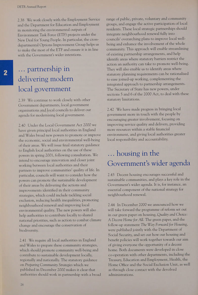 2.38 We work closely with the Employment Service and the Department for Education and Employment in monitoring the environmental outputs of Environment Task Force (ETF) projects under the New Deal for Young People. In particular, the cross- departmental Options Improvement Group helps us to make the most of the ETF and ensure it is in line with the Government’s wider intentions. ... partnership in delivering modern local government 2.39 We continue to work closely with other Government departments, local government organisations and local councils to deliver our agenda for modernising local government. 2.40 Under the Local Government Act 2000 we have given principal local authorities in England and Wales broad new powers to promote or improve the economic, social and environmental well-being of their areas. We will issue final statutory guidance to English local authorities on the use of these powers in spring 2001, following consultation. We intend to encourage innovation and closer joint working between local authorities and their partners to improve communities’ quality of life. In particular, councils will want to consider how the powers can promote the sustainable development of their areas by delivering the actions and improvements identified in their community strategies, which could include tackling social exclusion, reducing health inequalities, promoting neighbourhood renewal and improving local environmental quality. The new powers will also help authorities to contribute locally to shared national priorities, such as action to combat climate change and encourage the conservation of biodiversity. 2.41 We require all local authorities in England and Wales to prepare these community strategies, which should promote community well-being and contribute to sustainable development locally, regionally and nationally. The statutory guidance on Preparing Community Strategies which we published in December 2000 makes it clear that authorities should work in partnership with a broad 26 range of public, private, voluntary and community eroups, and engage the active participation of local residents. These local strategic partnerships should integrate neighbourhood renewal fully into councils’ overarching plans to improve local well- being and enhance the involvement of the whole community. This approach will enable streamlining of existing partnership arrangements, and help identify areas where statutory barriers restrict the action an authority can take to promote well-being. They will also enable us to identify areas where statutory planning requirements can be rationalised to ease joined-up working, complementing the integrated approach to partnership arrangements. The Secretary of State has new powers, under sections 5 and 6 of the 2000 Act, to deal with these statutory limitations. 2.42 We have made progress in bringing local government more in touch with the people by encouraging greater involvement, focusing on improving service quality and delivery, providing more resources within a stable financial environment, and giving local authorities greater local responsibility and accountability. ... housing in the Government’s wider agenda 2.43 Decent housing encourages successful and sustainable communities, and plays a key role in the Government’s wider agenda. It is, for instance, an essential component of the national strategy for neighbourhood renewal. 2.44 In December 2000 we announced how we will take forward the programme of reform set out in our green paper on housing, Quality and Choice: A Decent Home for All. The green paper, and the follow-up statement The Way Forward for Housing, were published jointly with the Department of Social Security, and set out how our housing and benefit policies will work together towards our aim of giving everyone the opportunity of a decent home. Both documents were developed in close co-operation with other departments, including the Treasury, Education and Employment, Health, the Home Office and the Social Exclusion Unit, as well as through close contact with the devolved administrations.