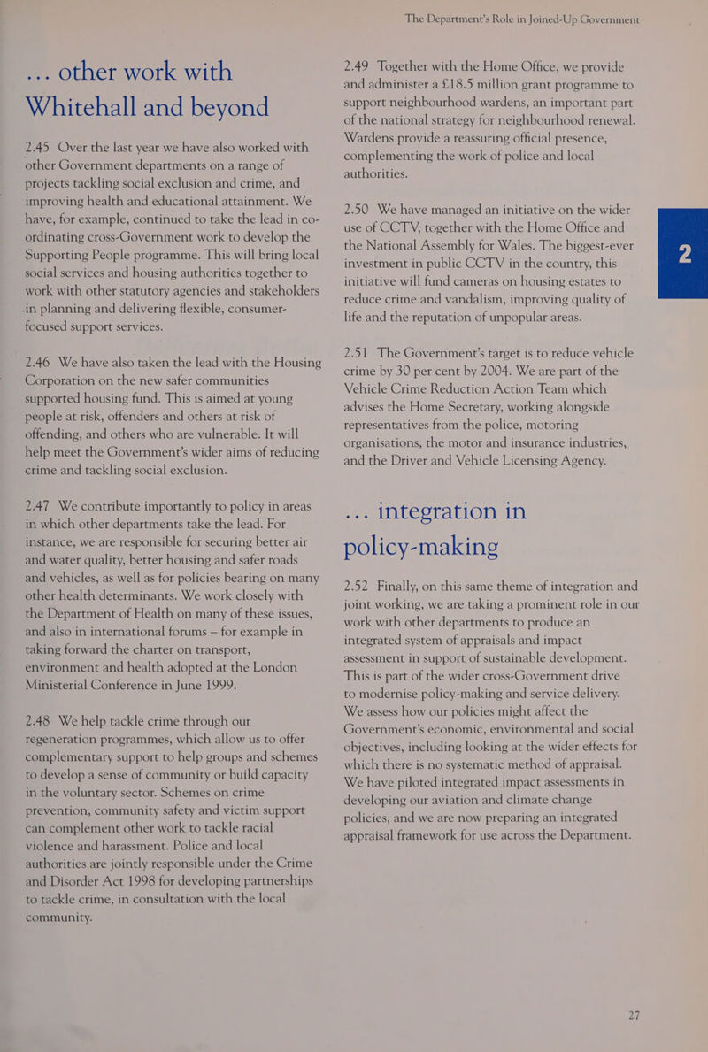 ... other work with Whitehall and beyond 2.45 Over the last year we have also worked with other Government departments on a range of projects tackling social exclusion and crime, and improving health and educational attainment. We have, for example, continued to take the lead in co- ordinating cross-Government work to develop the Supporting People programme. This will bring local social services and housing authorities together to work with other statutory agencies and stakeholders .in planning and delivering flexible, consumer- focused support services. 2.46 We have also taken the lead with the Housing Corporation on the new safer communities supported housing fund. This is aimed at young people at risk, offenders and others at risk of offending, and others who are vulnerable. It will help meet the Government’s wider aims of reducing crime and tackling social exclusion. 2.47 We contribute importantly to policy in areas in which other departments take the lead. For instance, we are responsible for securing better air and water quality, better housing and safer roads and vehicles, as well as for policies bearing on many other health determinants. We work closely with the Department of Health on many of these issues, and also in international forums — for example in taking forward the charter on transport, environment and health adopted at the London Ministerial Conference in June 1999. 2.48 We help tackle crime through our regeneration programmes, which allow us to offer complementary support to help groups and schemes to develop a sense of community or build capacity in the voluntary sector. Schemes on crime prevention, community safety and victim support can complement other work to tackle racial violence and harassment. Police and local authorities are jointly responsible under the Crime and Disorder Act 1998 for developing partnerships to tackle crime, in consultation with the local community. The Department’s Role in Joined-Up Government 2.49 Together with the Home Office, we provide and administer a £18.5 million grant programme to support neighbourhood wardens, an important part of the national strategy for neighbourhood renewal. Wardens provide a reassuring official presence, complementing the work of police and local authorities. 2.50 We have managed an initiative on the wider use of CCTV, together with the Home Office and the National Assembly for Wales. The biggest-ever investment in public CCTV in the country, this initiative will fund cameras on housing estates to reduce crime and vandalism, improving quality of life and the reputation of unpopular areas. 2.51 The Government’s target is to reduce vehicle crime by 30 per cent by 2004. We are part of the Vehicle Crime Reduction Action Team which advises the Home Secretary, working alongside representatives from the police, motoring organisations, the motor and insurance industries, and the Driver and Vehicle Licensing Agency. ... integration in policy-making 2.52 Finally, on this same theme of integration and joint working, we are taking a prominent role in our work with other departments to produce an integrated system of appraisals and impact assessment in support of sustainable development. This is part of the wider cross‘Government drive to modernise policy-making and service delivery. We assess how our policies might affect the Government’s economic, environmental and social objectives, including looking at the wider effects for which there is no systematic method of appraisal. We have piloted integrated impact assessments in developing our aviation and climate change policies, and we are now preparing an integrated appraisal framework for use across the Department. Li