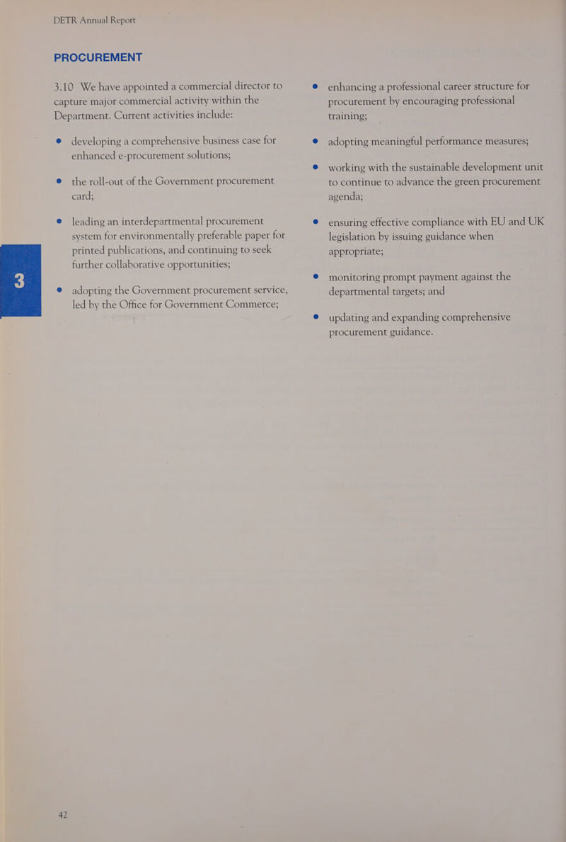 developing a comprehensive business case for enhanced e-procurement solutions; the roll-out of the Government procurement card; leading an interdepartmental procurement system for environmentally preferable paper for printed publications, and continuing to seek further collaborative opportunities; adopting the Government procurement service, led by the Office for Government Commerce; enhancing a professional career structure for procurement by encouraging professional training; adopting meaningful performance measures; working with the sustainable development unit to continue to advance the green procurement agenda; ensuring effective compliance with EU and UK legislation by issuing guidance when appropriate; monitoring prompt payment against the departmental targets; and updating and expanding comprehensive procurement guidance.