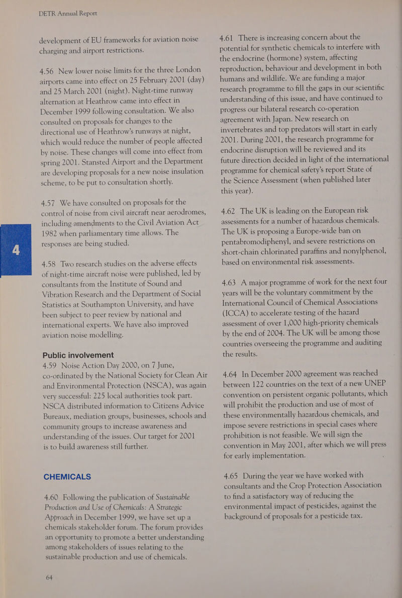 development of EU frameworks for aviation noise charging and airport restrictions. 4.56 New lower noise limits for the three London airports came into effect on 25 February 2001 (day) and 25 March 2001 (night). Night-time runway alternation at Heathrow came into effect in December 1999 following consultation. We also consulted on proposals for changes to the directional use of Heathrow’s runways at night, which would reduce the number of people affected by noise. These changes will come into effect from spring 2001. Stansted Airport and the Department are developing proposals for a new noise insulation scheme, to be put to consultation shortly. 4.57 We have consulted on proposals for the control of noise from civil aircraft near aerodromes, including amendments to the Civil Aviation Act 1982 when parliamentary time allows. The responses are being studied. 4.58 Two research studies on the adverse effects of night-time aircraft noise were published, led by consultants from the Institute of Sound and Vibration Research and the Department of Social Statistics at Southampton University, and have been subject to peer review by national and international experts. We have also improved aviation noise modelling. Public involvement 4.59 Noise Action Day 2000, on 7 June, co-ordinated by the National Society for Clean Air and Environmental Protection (NSCA), was again very successful: 225 local authorities took part. NSCA distributed information to Citizens Advice Bureaux, mediation groups, businesses, schools and community groups to increase awareness and understanding of the issues. Our target for 2001 is to build awareness still further. CHEMICALS 4.60 Following the publication of Sustainable Production and Use of Chemicals: A Strategic Approach in December 1999, we have set up a chemicals stakeholder forum. The forum provides an Opportunity to promote a better understanding among stakeholders of issues relating to the sustainable production and use of chemicals. 64 4.61 There is increasing concern about the potential for synthetic chemicals to interfere with the endocrine (hormone) system, affecting reproduction, behaviour and development in both humans and wildlife. We are funding a major research programme to fill the gaps in our scientific understanding of this issue, and have continued to progress our bilateral research co-operation agreement with Japan. New research on invertebrates and top predators will start in early 2001. During 2001, the research programme for endocrine disruption will be reviewed and its future direction decided in light of the international programme for chemical safety’s report State of the Science Assessment (when published later this year). 4.62 The UK is leading on the European risk assessments for a number of hazardous chemicals. The UK is proposing a Europe-wide ban on pentabromodiphenyl, and severe restrictions on short-chain chlorinated paraffins and nonylphenol, based on environmental risk assessments. 4.63 A major programme of work for the next four years will be the voluntary commitment by the International Council of Chemical Associations (ICCA) to accelerate testing of the hazard assessment of over 1,000 high-priority chemicals by the end of 2004. The UK will be among those countries overseeing the programme and auditing the results. 4.64 In December 2000 agreement was reached between 122 countries on the text of anew UNEP convention on persistent organic pollutants, which will prohibit the production and use of most of these environmentally hazardous chemicals, and impose severe restrictions in special cases where prohibition is not feasible. We will sign the convention in May 2001, after which we will press for early implementation. 4.65 During the year we have worked with consultants and the Crop Protection Association to find a satisfactory way of reducing the environmental impact of pesticides, against the background of proposals for a pesticide tax.