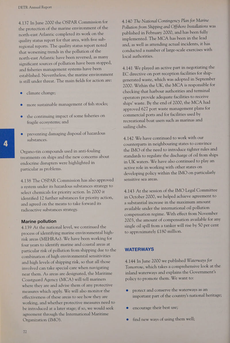 4.137 In June 2000 the OSPAR Commission for the protection of the marine environment of the north-east Atlantic completed its work on the quality status report for that area, with five sub- regional reports. The quality status report noted that worsening trends in the pollution of the north-east Atlantic have been reversed, as many significant sources of pollution have been stopped, and fisheries management systems have been established. Nevertheless, the marine environment is still under threat. The main fields for action are: e climate change; ® more sustainable management of fish stocks; e the continuing impact of some fisheries on fragile ecosystems; and @ preventing damaging disposal of hazardous substances. Organo-tin compounds used in anti-fouling treatments on ships and the new concerns about endocrine disrupters were highlighted in particular as problems. 4.138 The OSPAR Commission has also approved a system under its hazardous substances strategy to select chemicals for priority action. In 2000 it identified 12 further substances for priority action, and agreed on the means to take forward its radioactive substances strategy. Marine pollution 4.139 At the national level, we continued the process of identifying marine environmental high- risk areas (MEHRAs). We have been working for four years to identify marine and coastal areas at particular risk of pollution from shipping due to the combination of high environmental sensitivities and high levels of shipping risk, so that all those involved can take special care when navigating near them. As areas are designated, the Maritime Coastguard Agency (MCA) will tell mariners where they are and advise them of any protective measures which apply. We will also monitor the effectiveness of these areas to see how they are working, and whether protective measures need to be introduced at a later stage; if so, we would seek agreement through the International Maritime Organization (IMO). 72 4.140 The National Contingency Plan for Marine Pollution from Shipping and Offshore Installations was published in February 2000, and has been fully implemented. The MCA has been in the lead and, as well as attending actual incidents, it has conducted a number of large-scale exercises with local authorities. 4.141 We played an active part in negotiating the EC directive on port reception facilities for ship- generated waste, which was adopted in September 2000. Within the UK, the MCA is responsible for checking that harbour authorities and terminal operators provide adequate facilities to receive ships’ waste. By the end of 2000, the MCA had approved 627 port waste management plans for commercial ports and for facilities used by recreational boat users such as marinas and sailing clubs. 4.142 We have continued to work with our counterparts in neighbouring states to convince the IMO of the need to introduce tighter rules and standards to regulate the discharge of oil from ships in UK waters. We have also continued to play an active role in working with other states on developing policy within the IMO on particularly sensitive sea areas. 4.143 At the session of the IMO Legal Committee in October 2000, we helped achieve agreement to a substantial increase in the maximum amount available under the international oil pollution compensation regime. With effect from November 2003, the amount of compensation available for any single oil spill from a tanker will rise by 50 per cent to approximately £180 million. WATERWAYS 4.144 In June 2000 we published Waterways for Tomorrow, which takes a comprehensive look at the inland waterways and explains the Government's policy to promote them. We want to: @ protect and conserve the waterways as an important part of the country’s national heritage; e encourage their best use; e find new ways of using them well;