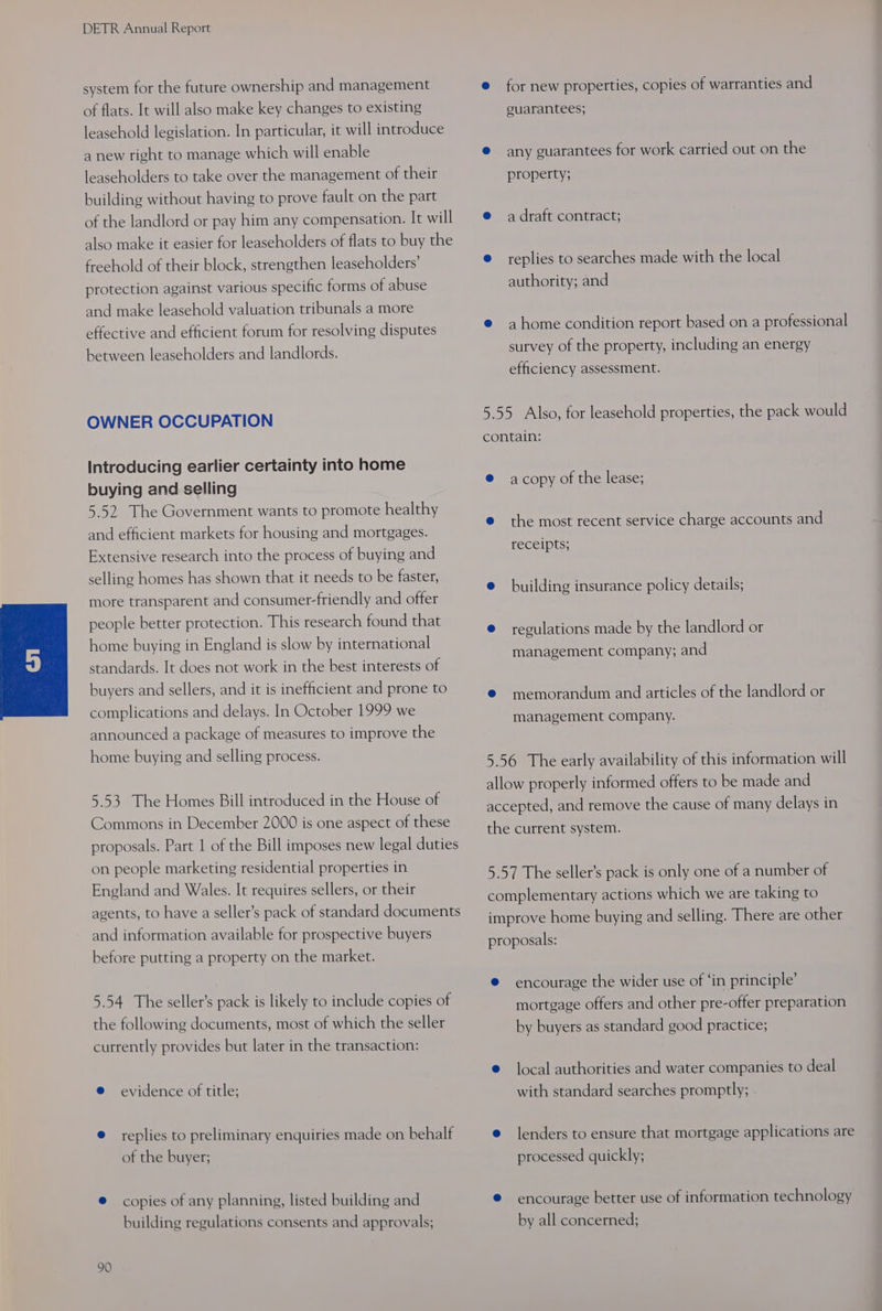 system for the future ownership and management of flats. It will also make key changes to existing leasehold legislation. In particular, it will introduce a new right to manage which will enable leaseholders to take over the management of their building without having to prove fault on the part of the landlord or pay him any compensation. It will also make it easier for leaseholders of flats to buy the freehold of their block, strengthen leaseholders’ protection against various specific forms of abuse and make leasehold valuation tribunals a more effective and efficient forum for resolving disputes between leaseholders and landlords. OWNER OCCUPATION Introducing earlier certainty into home buying and selling 5.52 The Government wants to promote healthy and efficient markets for housing and mortgages. Extensive research into the process of buying and selling homes has shown that it needs to be faster, more transparent and consumer-friendly and offer people better protection. This research found that home buying in England is slow by international standards. It does not work in the best interests of buyers and sellers, and it is inefficient and prone to complications and delays. In October 1999 we announced a package of measures to improve the home buying and selling process. 5.53 The Homes Bill introduced in the House of Commons in December 2000 is one aspect of these proposals. Part 1 of the Bill imposes new legal duties on people marketing residential properties in England and Wales. It requires sellers, or their agents, to have a seller’s pack of standard documents and information available for prospective buyers before putting a property on the market. 5.54 The seller’s pack is likely to include copies of the following documents, most of which the seller currently provides but later in the transaction: @ evidence of title; e replies to preliminary enquiries made on behalf of the buyer; @ copies of any planning, listed building and building regulations consents and approvals; 90 e for new properties, copies of warranties and guarantees; @ any guarantees for work carried out on the property; e@ adraft contract; e replies to searches made with the local authority; and e ahome condition report based on a professional survey of the property, including an energy efficiency assessment. 5.55 Also, for leasehold properties, the pack would contain: @ acopy of the lease; e the most recent service charge accounts and TECEIPts; e building insurance policy details; e regulations made by the landlord or management company; and © memorandum and articles of the landlord or management company. 5.56 The early availability of this information will allow properly informed offers to be made and accepted, and remove the cause of many delays in the current system. 5.57 The seller’s pack is only one of a number of complementary actions which we are taking to improve home buying and selling. There are other proposals: @ encourage the wider use of ‘in principle’ mortgage offers and other pre-offer preparation by buyers as standard good practice; e local authorities and water companies to deal with standard searches promptly; e lenders to ensure that mortgage applications are processed quickly; @ encourage better use of information technology by all concerned;