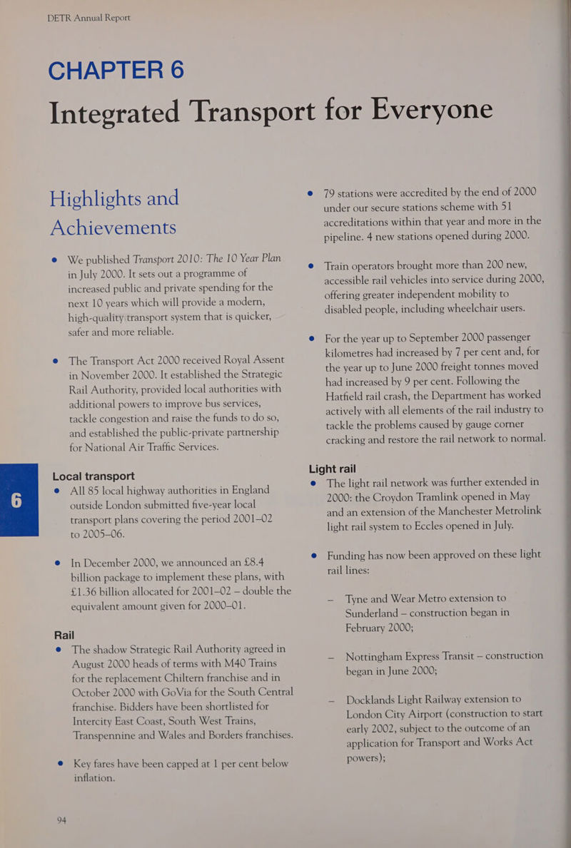 in July 2000. It sets out a programme of increased public and private spending for the safer and more reliable. The Transport Act 2000 received Royal Assent in November 2000. It established the Strategic Rail Authority, provided local authorities with additional powers to improve bus services, tackle congestion and raise the funds to do so, and established the public-private partnership for National Air Traffic Services. All 85 local highway authorities in England outside London submitted five-year local transport plans covering the period 2001-02 to 2005-06. In December 2000, we announced an £8.4 billion package to implement these plans, with £1.36 billion allocated for 2001—02 — double the equivalent amount given for 2000-01. 94 The shadow Strategic Rail Authority agreed in August 2000 heads of terms with M40 Trains for the replacement Chiltern franchise and in franchise. Bidders have been shortlisted for Intercity East Coast, South West Trains, Transpennine and Wales and Borders franchises. Key fares have been capped at | per cent below inflation. under our secure stations scheme with 51 accreditations within that year and more in the pipeline. 4 new stations opened during 2000. Train operators brought more than 200 new, accessible rail vehicles into service during 2000, offering greater independent mobility to disabled people, including wheelchair users. For the year up to September 2000 passenger kilometres had increased by 7 per cent and, for the year up to June 2000 freight tonnes moved had increased by 9 per cent. Following the Hatfield rail crash, the Department has worked actively with all elements of the rail industry to tackle the problems caused by gauge corner The light rail network was further extended in 2000: the Croydon Tramlink opened in May and an extension of the Manchester Metrolink light rail system to Eccles opened in July. Funding has now been approved on these light rail lines: — Tyne and Wear Metro extension to Sunderland — construction began in February 2000; — Nottingham Express Transit — construction began in June 2000; — Docklands Light Railway extension to London City Airport (construction to start early 2002, subject to the outcome of an application for Transport and Works Act powers);