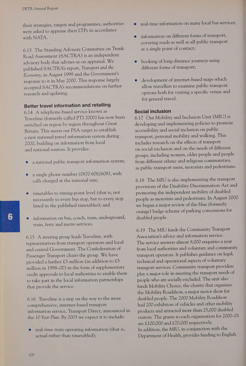 their strategies, targets and programmes, authorities were asked to appraise their LTPs in accordance with NATA. 6.13 The Standing Advisory Committee on Trunk Road Assessment (SACTRA) is an independent advisory body that advises us on appraisal. We published SACTRA's report, Transport and the Economy, in August 1999 and the Government's response to it in May 2000. This response largely accepted SACTRA’s recommendations on further research and updating. Better travel information and retailing 6.14 A telephone-based service known as Traveline (formerly called PTI 2000) has now been switched on region by region throughout Great Britain. This meets our PSA target to establish a new national travel information system during 2000, building on information from local and national sources. It provides: ® anational public transport information system, e asingle phone number (0870 6082608), with calls charged at the national rate; © timetables to timing-point level (that is, not necessarily to every bus stop, but to every stop listed in the published timetables); and © information on bus, coach, tram, underground, train, ferry and metro services. 6.15 A steering group leads Traveline, with representatives from transport operators and local and central Government. The Confederation of Passenger Transport chairs the group. We have provided a further £5 million (in addition to £5 million in 1998-00) in the form of supplementary credit approvals to local authorities to enable them to take part in the local information partnerships that provide the service. 6.16 Traveline is a step on the way to the more comprehensive, internet-based transport information service, Iransport Direct, announced in the 10 Year Plan. By 2003 we expect it to include: e real-time train operating information (that is, actual rather than timetabled); 100 e real-time information on many local bus services; @ information on different forms of transport, covering roads as well as all public transport at a single point of contact; e booking of long-distance journeys using different forms of transport; e development of internet-based maps which allow travellers to examine public transport options both for visiting a specific venue and for general travel. Social inclusion 6.17 Our Mobility and Inclusion Unit (MIU) is developing and implementing policies to promote accessibility and social inclusion on public transport, personal mobility and walking. This includes research on the effects of transport on social exclusion and on the needs of different sroups, including women, older people and people from different ethnic and religious communities, as public transport users, motorists and pedestrians. 6.18 The MIU is also implementing the transport provisions of the Disability Discrimination Act and promoting the independent mobility of disabled people as motorists and pedestrians. In August 2000 we began a major review of the blue (formerly orange) badge scheme of parking concessions for disabled people. 6.19 The MIU funds the Community Transport Association’s advice and information service. The service answers almost 8,000 enquiries a year from local authorities and voluntary and community transport operators. It publishes guidance on legal, technical and operational aspects of voluntary transport services. Community transport providers play a major role in meeting the transport needs of people who are socially excluded. The unit also funds Mobility Choice, the charity that organises the Mobility Roadshow, a major motor show for disabled people. The 2000 Mobility Roadshow had 200 exhibitors of vehicles and other mobility products and attracted more than 25,000 disabled visitors. The grants to each organisation for 2000-01 are £100,000 and £70,000 respectively. In addition, the MIU, in conjunction with the Department of Health, provides funding to English