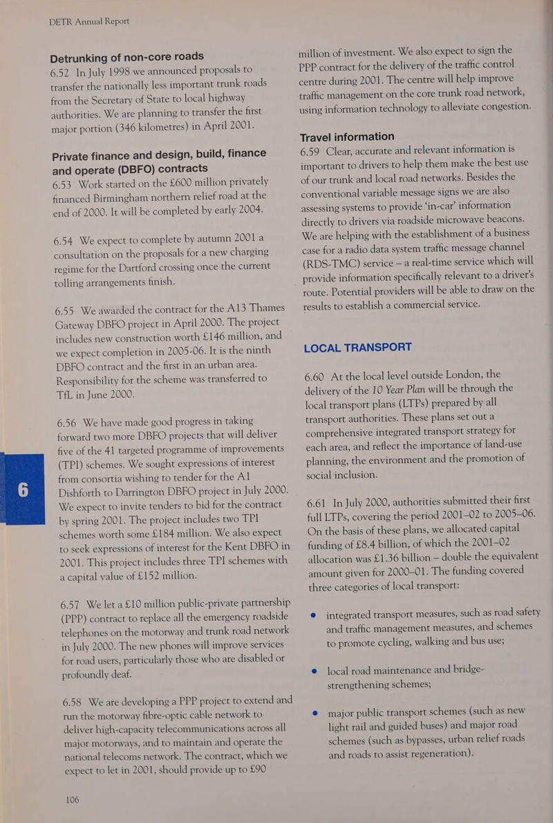 Detrunking of non-core roads 6.52 In July 1998 we announced proposals to transfer the nationally less important trunk roads from the Secretary of State to local highway authorities. We are planning to transfer the first major portion (346 kilometres) in April 2001. Private finance and design, build, finance and operate (DBFO) contracts 6.53 Work started on the £600 million privately financed Birmingham northern relief road at the end of 2000. It will be completed by early 2004. 6.54 We expect to complete by autumn 2001 a consultation on the proposals for a new charging regime for the Dartford crossing once the current tolling arrangements finish. 6.55 We awarded the contract for the A13 Thames Gateway DBFO project in April 2000. The project includes new construction worth £146 million, and we expect completion in 2005-06. It is the ninth DBFO contract and the first in an urban area. Responsibility for the scheme was transferred to TfL in June 2000. 6.56 We have made good progress in taking forward two more DBFO projects that will deliver five of the 41 targeted programme of improvements (TPI) schemes. We sought expressions of interest from consortia wishing to tender for the Al Dishforth to Darrington DBFO project in July 2000. We expect to invite tenders to bid for the contract by spring 2001. The project includes two TPI schemes worth some £184 million. We also expect to seek expressions of interest for the Kent DBFO in 2001. This project includes three TPI schemes with a capital value of £152 million. 6.57 We let a £10 million public-private partnership (PPP) contract to replace all the emergency roadside telephones on the motorway and trunk road network in July 2000. The new phones will improve services for road users, particularly those who are disabled or profoundly deaf. 6.58 We are developing a PPP project to extend and run the motorway fibre-optic cable network to deliver high-capacity telecommunications across all major motorways, and to maintain and operate the national telecoms network. The contract, which we expect to let in 2001, should provide up to £90 106 million of investment. We also expect to sign the PPP contract for the delivery of the traffic control centre during 2001. The centre will help improve traffic management on the core trunk road network, using information technology to alleviate congestion. Travel information 6.59 Clear, accurate and relevant information is important to drivers to help them make the best use of our trunk and local road networks. Besides the conventional variable message signs we are also assessing systems to provide ‘in-car’ information directly to drivers via roadside microwave beacons. We are helping with the establishment of a business case for a radio data system traffic message channel (RDS-TMC) service — a real-time service which will provide information specifically relevant to a driver’s route. Potential providers will be able to draw on the results to establish a commercial service. LOCAL TRANSPORT 6.60 At the local level outside London, the delivery of the 10 Year Plan will be through the local transport plans (LTPs) prepared by all transport authorities. These plans set out a comprehensive integrated transport strategy for each area, and reflect the importance of land-use planning, the environment and the promotion of social inclusion. 6.61 In July 2000, authorities submitted their first full LTPs, covering the period 2001-02 to 2005-06. On the basis of these plans, we allocated capital funding of £8.4 billion, of which the 2001-02 allocation was £1.36 billion — double the equivalent amount given for 2000-01. The funding covered three categories of local transport: e integrated transport measures, such as road safety and traffic management measures, and schemes to promote cycling, walking and bus use; e local road maintenance and bridge- strengthening schemes; @ major public transport schemes (such as new light rail and guided buses) and major road schemes (such as bypasses, urban relief roads and roads to assist regeneration).