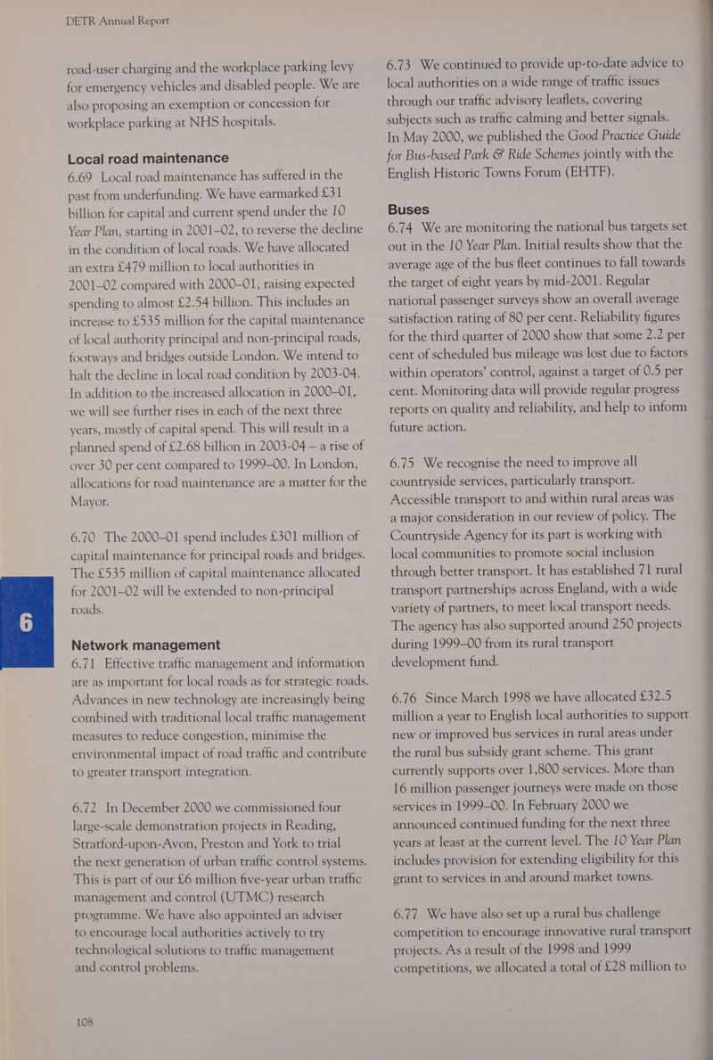 road-user charging and the workplace parking levy for emergency vehicles and disabled people. We are also proposing an exemption or concession for workplace parking at NHS hospitals. Local road maintenance 6.69 Local road maintenance has suffered in the past from underfunding. We have earmarked £31 billion for capital and current spend under the 10 Year Plan, starting in 2001-02, to reverse the decline in the condition of local roads. We have allocated an extra £479 million to local authorities in 2001-02 compared with 2000-01, raising expected spending to almost £2.54 billion. This includes an increase to £535 million for the capital maintenance of local authority principal and non-principal roads, footways and bridges outside London. We intend to halt the decline in local road condition by 2003-04. In addition to the increased allocation in 2000-01, we will see further rises in each of the next three years, mostly of capital spend. This will result in a planned spend of £2.68 billion in 2003-04 —a rise of over 30 per cent compared to 1999-00. In London, allocations for road maintenance are a matter for the Mayor. 6.70 The 2000-01 spend includes £301 million of capital maintenance for principal roads and bridges. The £535 million of capital maintenance allocated for 2001-02 will be extended to non-principal roads. Network management 6.71 Effective traffic management and information are as important for local roads as for strategic roads. Advances in new technology are increasingly being combined with traditional local traffic management measures to reduce congestion, minimise the environmental impact of road traffic and contribute to greater transport integration. 6.72 In December 2000 we commissioned four large-scale demonstration projects in Reading, Stratford-upon-Avon, Preston and York to trial the next generation of urban traffic control systems. This is part of our £6 million five-year urban traffic management and control (UTMC) research programme. We have also appointed an adviser to encourage local authorities actively to try technological solutions to traffic management and control problems. 108 6.73. We continued to provide up-to-date advice to local authorities on a wide range of traffic issues through our traffic advisory leaflets, covering subjects such as traffic calming and better signals. In May 2000, we published the Good Practice Guide for Bus-based Park &amp; Ride Schemes jointly with the English Historic Towns Forum (EHTF). Buses 6.74 Weare monitoring the national bus targets set out in the 10 Year Plan. Initial results show that the average age of the bus fleet continues to fall towards the target of eight years by mid-2001. Regular national passenger surveys show an overall average satisfaction rating of 80 per cent. Reliability figures for the third quarter of 2000 show that some 2.2 per cent of scheduled bus mileage was lost due to factors within operators’ control, against a target of 0.5 per cent. Monitoring data will provide regular progress reports on quality and reliability, and help to inform future action. 6.75 We recognise the need to improve all countryside services, particularly transport. Accessible transport to and within rural areas was a major consideration in our review of policy. The Countryside Agency for its part is working with EE local communities to promote social inclusion through better transport. It has established 71 rural transport partnerships across England, with a wide variety of partners, to meet local transport needs. The agency has also supported around 250 projects during 1999-00 from its rural transport development fund. 6.76 Since March 1998 we have allocated £32.5 million a year to English local authorities to support new or improved bus services in rural areas under the rural bus subsidy grant scheme. This grant currently supports over 1,800 services. More than 16 million passenger journeys were made on those services in 1999-00. In February 2000 we announced continued funding for the next three years at least at the current level. The 10 Year Plan includes provision for extending eligibility for this grant to services in and around market towns. 6.77 We have also set up a rural bus challenge competition to encourage innovative rural transport projects. As a result of the 1998 and 1999 competitions, we allocated a total of £28 million to