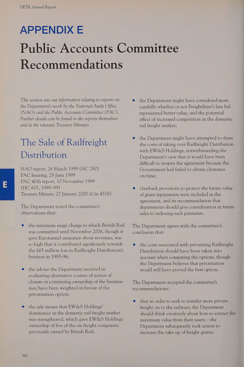 APPENDIX E Recommendations This section sets out information relating to reports on the Department’s work by the National Audit Office (NAO) and the Public Accounts Committee (PAC). Further details can be found in the reports themselves and in the relevant Treasury Minutes. The Sale of Railfreight Distribution NAO report, 26 March 1999 (HC 280) PAC hearing, 28 June 1999 PAC 40th report, 10 November 1999 (HC 601, 1998-99) Treasury Minute, 27 January 2000 (Cm 4576) The Department noted the committee’s observations that: e the minimum usage charge to which British Rail was committed until November 2006, though it gave Eurotunnel assurance about revenues, was so high that it contributed significantly towards the £65 million loss in Railfreight Distribution’s business in 1995-96; @ the advice the Department received in evaluating alternative courses of action of closure or continuing ownership of the business may have been weighted in favour of the privatisation option; e@ the sale meant that EW&amp;S Holdings’ dominance in the domestic rail freight market was strengthened, which gave EWS&amp;S Holdings ownership of five of the six freight companies previously owned by British Rail; 360 e@ the Department might have considered more carefully whether or not Freightliner’s late bid represented better value, and the potential effect of increased competition in the domestic rail freight market; e@ the Department might have attempted to share the costs of taking over Railfreight Distribution with EWSS Holdings, notwithstanding the Department’s view that it would have been difficult to reopen the agreement because the Government had failed to obtain clearance on time; ® clawback provisions to protect the future value of grant repayments were included in the agreement, and its recommendation that departments should give consideration in future sales to indexing such payments. The Department agrees with the committee’s conclusion that: @ the costs associated with privatising Railfreight Distribution should have been taken into account when comparing the options, though the Department believes that privatisation would still have proved the best option. The Department accepted the committee’s recommendations: e that in order to seek to transfer more private freight on to the railways, the Department should think creatively about how to extract the maximum value from their assets — the Department subsequently took action to increase the take-up of freight grants;