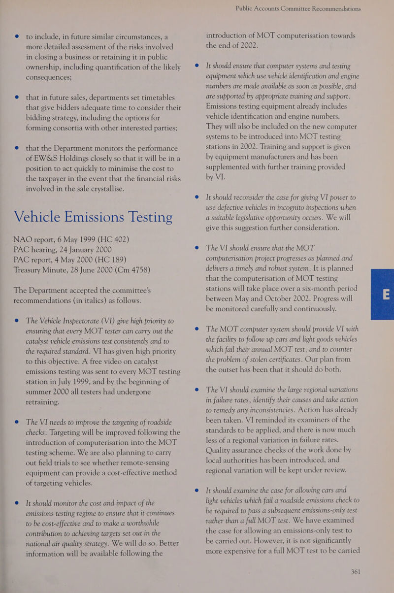 to include, in future similar circumstances, a more detailed assessment of the risks involved in closing a business or retaining it in public ownership, including quantification of the likely consequences; that in future sales, departments set timetables that give bidders adequate time to consider their bidding strategy, including the options for forming consortia with other interested parties; that the Department monitors the performance of EWSS Holdings closely so that it will be in a position to act quickly to minimise the cost to the taxpayer in the event that the financial risks involved in the sale crystallise. The Vehicle Inspectorate (VI) give high priority to ensuring that every MOT tester can carry out the catalyst vehicle emissions test consistently and to the required standard. V1 has given high priority to this objective. A free video on catalyst emissions testing was sent to every MOT testing station in July 1999, and by the beginning of summer 2000 all testers had undergone retraining. The VI needs to improve the targeting of roadside checks. Targeting will be improved following the introduction of computerisation into the MOT testing scheme. We are also planning to carry out field trials to see whether remote-sensing equipment can provide a cost-effective method of targeting vehicles. It should monitor the cost and impact of the emissions testing regime to ensure that it continues to be cost-effective and to make a worthwhile contribution to achieving targets set out in the national air quality strategy. We will do so. Better information will be available following the Public Accounts Committee Recommendations introduction of MOT computerisation towards the end of 2002. It should ensure that computer systems and testing equipment which use vehicle identification and engine numbers are made available as soon as possible, and are supported by appropriate training and support. Emissions testing equipment already includes vehicle identification and engine numbers. They will also be included on the new computer systems to be introduced into MOT testing stations in 2002. Training and support is given by equipment manufacturers and has been supplemented with further training provided by VI. It should reconsider the case for giving VI power to use defective vehicles in incognito inspections when a suitable legislative opportunity occurs. We will give this suggestion further consideration. The VI should ensure that the MOT computerisation project progresses as planned and delivers a timely and robust system. It is planned that the computerisation of MOT testing stations will take place over a six-month period between May and October 2002. Progress will be monitored carefully and continuously. The MOT computer system should provide VI with the facility to follow up cars and light goods vehicles which fail their annual MOT test, and to counter the problem of stolen certificates. Our plan from the outset has been that it should do both. The VI should examine the large regional variations in failure rates, identify their causes and take action to remedy any inconsistencies. Action has already been taken. VI reminded its examiners of the standards to be applied, and there is now much less of a regional variation in failure rates. Quality assurance checks of the work done by local authorities has been introduced, and regional variation will be kept under review. It should examine the case for allowing cars and light vehicles which fail a roadside emissions check to be required to pass a subsequent emissions-only test rather than a full MOT test. We have examined the case for allowing an emissions-only test to be carried out. However, it is not significantly more expensive for a full MOT test to be carried