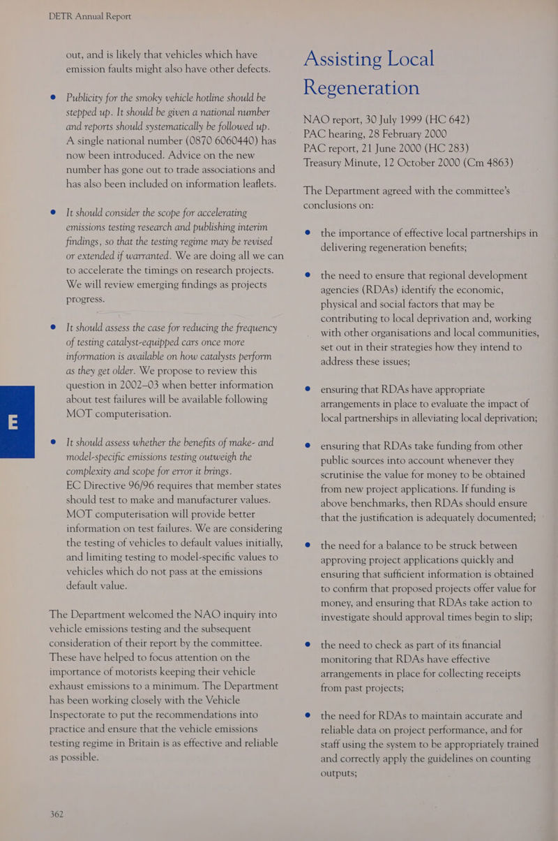 out, and is likely that vehicles which have emission faults might also have other defects. @ Publicity for the smoky vehicle hotline should be stepped up. It should be given a national number and reports should systematically be followed up. A single national number (0870 6060440) has now been introduced. Advice on the new number has gone out to trade associations and has also been included on information leaflets. @ It should consider the scope for accelerating emissions testing research and publishing interim findings, so that the testing regime may be revised or extended if warranted. We are doing all we can to accelerate the timings on research projects. We will review emerging findings as projects progress. @ It should assess the case for reducing the frequency of testing catalyst-equipped cars once more information is available on how catalysts perform as they get older. We propose to review this question in 2002—03 when better information about test failures will be available following MOT computerisation. @ It should assess whether the benefits of make- and model-specific emissions testing outweigh the complexity and scope for error it brings. EC Directive 96/96 requires that member states should test to make and manufacturer values. MOT computerisation will provide better information on test failures. We are considering the testing of vehicles to default values initially, and limiting testing to model-specific values to vehicles which do not pass at the emissions default value. The Department welcomed the NAO inquiry into vehicle emissions testing and the subsequent consideration of their report by the committee. These have helped to focus attention on the importance of motorists keeping their vehicle exhaust emissions to a minimum. The Department has been working closely with the Vehicle Inspectorate to put the recommendations into practice and ensure that the vehicle emissions testing regime in Britain is as effective and reliable as possible. 362 Assisting Local Regeneration NAO report, 30 July 1999 (HC 642) PAC hearing, 28 February 2000 PAC report, 21 June 2000 (HC 283) Treasury Minute, 12 October 2000 (Cm 4863) The Department agreed with the committee’s conclusions on: @ the importance of effective local partnerships in delivering regeneration benefits; @ the need to ensure that regional development agencies (RDAs) identify the economic, physical and social factors that may be contributing to local deprivation and, working with other organisations and local communities, set out in their strategies how they intend to address these issues; ® ensuring that RDAs have appropriate arrangements in place to evaluate the impact of local partnerships in alleviating local deprivation; @ ensuring that RDAs take funding from other public sources into account whenever they scrutinise the value for money to be obtained from new project applications. If funding is above benchmarks, then RDAs should ensure that the justification is adequately documented; @ the need for a balance to be struck between approving project applications quickly and ensuring that sufficient information is obtained to confirm that proposed projects offer value for money, and ensuring that RDAs take action to investigate should approval times begin to slip; @ the need to check as part of its financial monitoring that RDAs have effective arrangements in place for collecting receipts from past projects; @ the need for RDAs to maintain accurate and reliable data on project performance, and for staff using the system to be appropriately trained and correctly apply the guidelines on counting outputs;