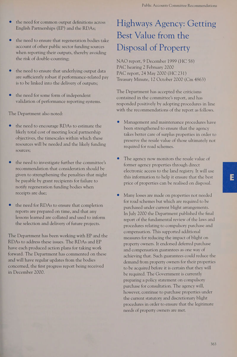 @ the need for common output definitions across English Partnerships (EP) and the RDAs; @ the need to ensure that regeneration bodies take account of other public sector funding sources when reporting their outputs, thereby avoiding the risk of double-counting; @ the need to ensure that underlying output data are sufficiently robust if performance-related pay is to be linked into the delivery of outputs; @ the need for some form of independent validation of performance reporting systems. The Department also noted: @ the need to encourage RDAs to estimate the likely total cost of meeting local partnership objectives, the timescales within which these resources will be needed and the likely funding SOUTCES; @ the need to investigate further the committee’s recommendation that consideration should be given to strengthening the penalties that might be payable by grant recipients for failure to notify regeneration funding bodies when receipts are due; @ the need for RDAs to ensure that completion reports are prepared on time, and that any lessons learned are collated and used to inform the selection and delivery of future projects. The Department has been working with EP and the RDAs to address these issues. The RDAs and EP have each produced action plans for taking work forward. The Department has commented on these and will have regular updates from the bodies concerned, the first progress report being received in December 2000. Public Accounts Committee Recommendations Highways Agency: Getting Best Value from the Disposal of Property NAO report, 9 December 1999 (HC 58) PAC hearing 2 February 2000 PAC report, 24 May 2000 (HC 231) Treasury Minute, 12 October 2000 (Cm 4863) The Department has accepted the criticisms contained in the committee’s report, and has responded positively by adopting procedures in line with the recommendations of the report as follows. @ Management and maintenance procedures have been strengthened to ensure that the agency takes better care of surplus properties in order to preserve the resale value of those ultimately not required for road schemes. @ The agency now monitors the resale value of former agency properties through direct electronic access to the land registry. It will use this information to help it ensure that the best price of properties can be realised on disposal. @ Many losses are made on properties not needed for road schemes but which are required to be purchased under current blight arrangements. In July 2000 the Department published the final report of the fundamental review of the laws and procedures relating to compulsory purchase and compensation. This supported additional measures for reducing the impact of blight on property owners. It endorsed deferred purchase and compensation guarantees as one way of achieving that. Such guarantees could reduce the demand from property owners for their properties to be acquired before it is certain that they will be required. The Government is currently preparing a policy statement on compulsory purchase for consultation. The agency will, however, continue to purchase properties under the current statutory and discretionary blight procedures in order to ensure that the legitimate needs of property owners are met.