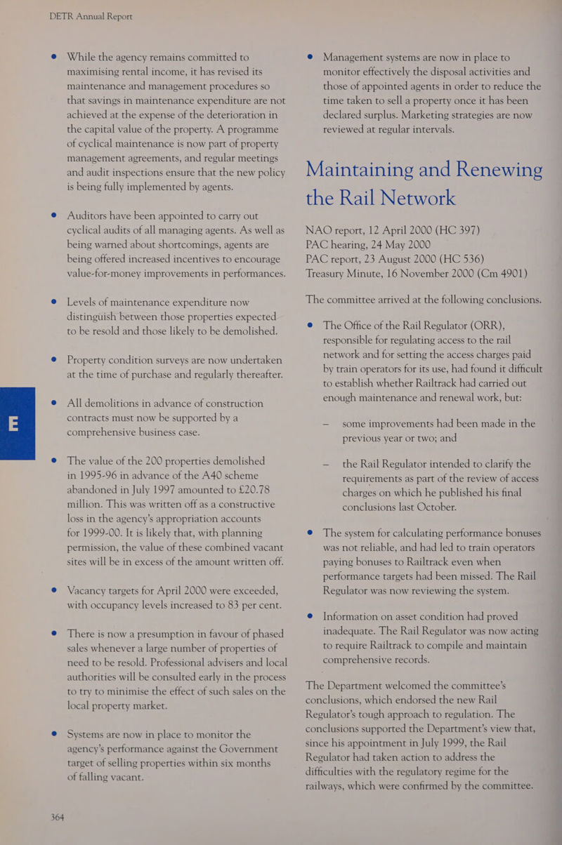 While the agency remains committed to maximising rental income, it has revised its maintenance and management procedures so that savings in maintenance expenditure are not achieved at the expense of the deterioration in the capital value of the property. A programme of cyclical maintenance is now part of property management agreements, and regular meetings and audit inspections ensure that the new policy is being fully implemented by agents. Auditors have been appointed to carry out cyclical audits of all managing agents. As well as being warned about shortcomings, agents are being offered increased incentives to encourage value-for-money improvements in performances. Levels of maintenance expenditure now distinguish between those properties expected to be resold and those likely to be demolished. Property condition surveys are now undertaken at the time of purchase and regularly thereafter. All demolitions in advance of construction contracts must now be supported by a comprehensive business case. The value of the 200 properties demolished in 1995-96 in advance of the A40 scheme abandoned in July 1997 amounted to £20.78 million. This was written off as a constructive loss in the agency’s appropriation accounts for 1999-00. It is likely that, with planning permission, the value of these combined vacant sites will be in excess of the amount written off. Vacancy targets for April 2000 were exceeded, with occupancy levels increased to 83 per cent. There is now a presumption in favour of phased sales whenever a large number of properties of need to be resold. Professional advisers and local authorities will be consulted early in the process to try to minimise the effect of such sales on the local property market. Systems are now in place to monitor the agency's performance against the Government target of selling properties within six months of falling vacant. @ Management systems are now in place to monitor effectively the disposal activities and those of appointed agents in order to reduce the time taken to sell a property once it has been declared surplus. Marketing strategies are now reviewed at regular intervals. Maintaining and Renewing the Rail Network NAO report, 12 April 2000 (HC 397) PAC hearing, 24 May 2000 PAC report, 23 August 2000 (HC 536) Treasury Minute, 16 November 2000 (Cm 4901) The committee arrived at the following conclusions. @ The Office of the Rail Regulator (ORR), responsible for regulating access to the rail network and for setting the access charges paid by train operators for its use, had found it difficult to establish whether Railtrack had carried out enough maintenance and renewal work, but: — some improvements had been made in the previous year or two; and — the Rail Regulator intended to clarify the requirements as part of the review of access charges on which he published his final conclusions last October. @ The system for calculating performance bonuses was not reliable, and had led to train operators paying bonuses to Railtrack even when performance targets had been missed. The Rail Regulator was now reviewing the system. e@ [Information on asset condition had proved inadequate. The Rail Regulator was now acting to require Railtrack to compile and maintain comprehensive records. The Department welcomed the committee’s conclusions, which endorsed the new Rail Regulator’s tough approach to regulation. The conclusions supported the Department’s view that, since his appointment in July 1999, the Rail Regulator had taken action to address the difficulties with the regulatory regime for the railways, which were confirmed by the committee.