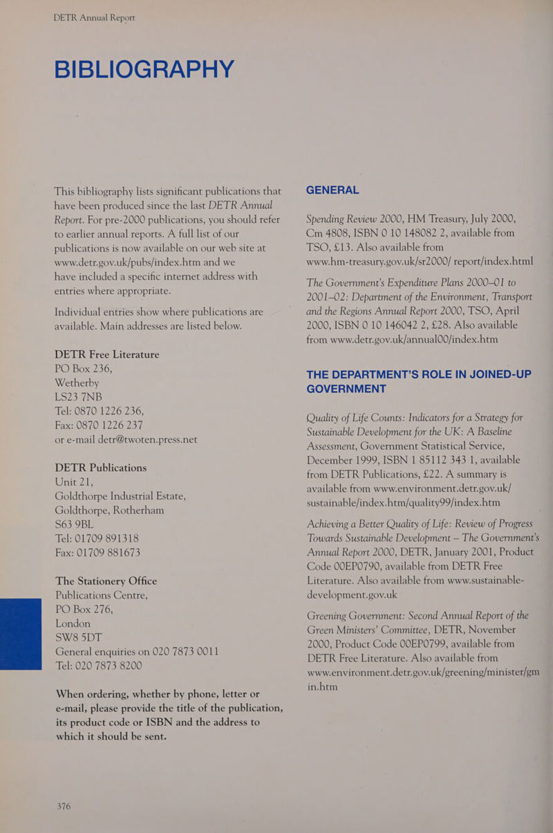 BIBLIOGRAPHY This bibliography lists significant publications that have been produced since the last DETR Annual Report. For pre-2000 publications, you should refer to earlier annual reports. A full list of our publications is now available on our web site at www.detr.gov.uk/pubs/index.htm and we have included a specific internet address with entries where appropriate. Individual entries show where publications are available. Main addresses are listed below. DETR Free Literature PO Box 236, Wetherby ESZ52/NB Tel: 0870 1226 236, Bax 08701276737 or e-mail detr@twoten.press.net DETR Publications inte is Goldthorpe Industrial Estate, Goldthorpe, Rotherham S63 9BL Tel: 01709 891318 Fax: 01709 881673 The Stationery Office Publications Centre, POBox? 16; London SW8 5DT General enquiries on 020 7873 0011 Tel: 020 7873 8200 When ordering, whether by phone, letter or e-mail, please provide the title of the publication, its product code or ISBN and the address to which it should be sent. 376 GENERAL Spending Review 2000, HM Treasury, July 2000, Cm 4808, ISBN 0 10 148082 2, available from TSO, £13. Also available from www.hm-treasury.gov.uk/sr2000/ report/index.html The Government’s Expenditure Plans 2000-01 to 2001-02: Department of the Environment, Transport and the Regions Annual Report 2000, TSO, April 2000, ISBN 0 10 146042 2, £28. Also available from www.detr.gov.uk/annual00/index.htm THE DEPARTMENT’S ROLE IN JOINED-UP GOVERNMENT Quality of Life Counts: Indicators for a Strategy for Sustainable Development for the UK: A Baseline Assessment, Government Statistical Service, December 1999, ISBN 1 85112 343 1, available from DETR Publications, £22. A summary is available from www.environment.detr.gov.uk/ sustainable/index.htm/quality99/index.htm Achieving a Better Quality of Life: Review of Progress Towards Sustainable Development — The Government's Annual Report 2000, DETR, January 2001, Product Code OOEP0790, available from DETR Free Literature. Also available from www.sustainable- development.gov.uk Greening Government: Second Annual Report of the Green Ministers’ Committee, DETR, November 2000, Product Code OOEP0799, available from DETR Free Literature. Also available from www.environment.detr.gov.uk/greening/minister/gm in.htm