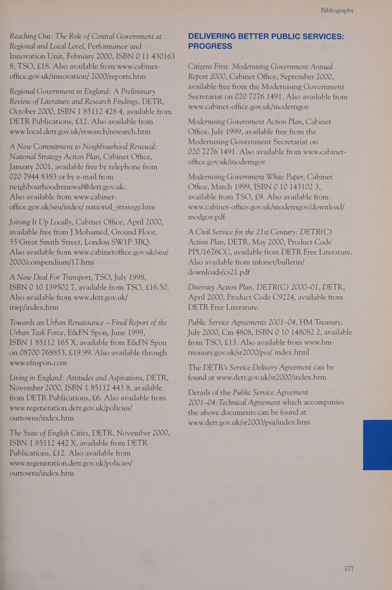 Reaching Out: The Role of Central Government at Regional and Local Level, Performance and Innovation Unit, February 2000, ISBN 0 11 430163 8, TSO, £18. Also available from www.cabinet- office.gov.uk/innovation/ 2000/reports.htm Regional Government in England: A Preliminary Review of Literature and Research Findings, DETR, October 2000, ISBN 1 85112 428 4, available from DETR Publications, £12. Also available from www.local.detr.gov.uk/research/research.htm A New Commitment to Neighbourhood Renewal: National Strategy Action Plan, Cabinet Office, January 2001, available free by telephone from 020 7944 8383 or by e-mail from neighbourhoodrenewal@detr.gov.uk. Also available from www.cabinet- office.gov.uk/seu/index/ national_strategy.htm Joining It Up Locally, Cabinet Office, April 2000, available free from J Mohamed, Ground Floor, 35 Great Smith Street, London SW1P 3BQ. Also available from www.cabinetoffice.gov.uk/seu/ - 2000/compendium/17.htm A New Deal For Transport, TSO, July 1998, ISBN 0 10 139502 7, available from TSO, £16.50. Also available from www.detr.gov.uk/ itwp/index.htm Towards an Urban Renaissance — Final Report of the Urban Task Force, EXFN Spon, June 1999, ISBN 1 85112 165 X, available from E&amp;FN Spon on 08700 768853, £19.99. Also available through www.efnspon.com Living in England: Attitudes and Aspirations, DETR, November 2000, ISBN 1 85112 443 8, available from DETR Publications, £6. Also available from www.regeneration.detr.gov.uk/policies/ ourtowns/index.htm The State of English Cities, DETR, November 2000, ISBN 1 85112 442 X, available from DETR Publications, £12. Also available from www.regeneration.detr.gov.uk/policies/ ourtowns/index.htm Bibliography DELIVERING BETTER PUBLIC SERVICES: PROGRESS Citizens First: Modernising Government Annual Report 2000, Cabinet Office, September 2000, available free from the Modernising Government Secretariat on 020 7276 1491. Also available from www.cabinet-office.gov.uk/moderngov Modernising Government Action Plan, Cabinet Office, July 1999, available free from the Modernising Government Secretariat on 020 7276 1491. Also available from www.cabinet- office.gov.uk/moderngov Modernising Government White Paper, Cabinet Office, March 1999, ISBN 0 10 143102 3, available from TSO, £9. Also available from www.cabinet-office.gov.uk/moderngov/download/ modgov.pdf A Civil Service for the 21st Century: DETR(C) Action Plan, DETR, May 2000, Product Code PPU1676CC, available from DETR Free Literature. Also available from infonet/bulletin/ downloads/cs21.pdf Diversity Action Plan, DETR(C) 2000-01, DETR, April 2000, Product Code C9224, available from DETR Free Literature. Public Service Agreements 2001-04, HM Treasury, July 2000, Cm 4808, ISBN 0 10 148082 2, available from TSO, £13. Also available from www.hm- treasury.gov.uk/sr2000/psa/ index.html The DETR’s Service Delivery Agreement can be found at www.detr.gov.uk/sr2000/index.htm Details of the Public Service Agreement 2001-04:Technical Agreement which accompanies the above documents can be found at www.detr.gov.uk/sr2000/psa/index.htm eG