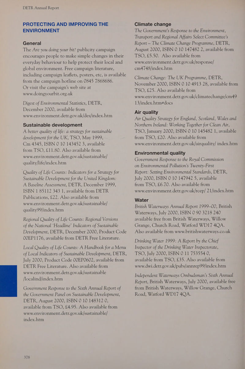 PROTECTING AND IMPROVING THE ENVIRONMENT General The Are you doing your bit? publicity campaign encourages people to make simple changes in their everyday behaviour to help protect their local and global environment. Free campaign literature, including campaign leaflets, posters, etc, is available from the campaign hotline on 0845 7868686. Or visit the campaign’s web site at www.doingyourbit.org.uk Digest of Environmental Statistics, DETR, December 2000, available from www.environment.detr.gov.uk/des/index.htm Sustainable development A better quality of life: a strategy for sustainable development for the UK, TSO, May 1999, Cm 4345, ISBN 0 10 143452 3, available from TSO, £11.80. Also available from www.environment.detr.gov.uk/sustainable/ quality/life/index.htm Quality of Life Counts: Indicators for a Strategy for Sustainable Development for the United Kingdom: A Baseline Assessment, DETR, December 1999, ISBN 1 85112 343 1, available from DETR Publications, £22. Also available from www.environment.detr.gov.uk/sustainable/ quality99/index.htm Regional Quality of Life Counts: Regional Versions of the National ‘Headline’ Indicators of Sustainable Development, DETR, December 2000, Product Code OOEP1176, available from DETR Free Literature. Local Quality of Life Counts: A Handbook for a Menu of Local Indicators of Sustainable Development, DETR, July 2000, Product Code OOEP0602, available from DETR Free Literature. Also available from www.environment.detr.gov.uk/sustainable /localind/index.htm Government Response to the Sixth Annual Report of the Government Panel on Sustainable Development, DETR, August 2000, ISBN 0 10 148312 0, available from TSO, £4.95. Also available from www.environment.detr.gov.uk/sustainable/ index.htm 378 Climate change The Government’s Response to the Environment, Transport and Regional Affairs Select Committee’s Report — The Climate Change Programme, DETR, August 2000, ISBN 0 10 147482 2, available from TSO, £5.50. Also available from www.environment.detr.gov.uk/response/ cm4748/index.htm Climate Change: The UK Programme, DETR, November 2000, ISBN 0 10 4913 28, available from TSO, £25. Also available from www.environment.detr.gov.uk/climatechange/cm49 13/index.htm#docs Air quality Air Quality Strategy for England, Scotland, Wales and Northern Ireland: Working Together for Clean Air, TSO, January 2000, ISBN 0 10 145482 1, available from TSO, £20. Also available from www.environment.detr.gov.uk/airquality/ index.htm Environmental quality Government Response to the Royal Commission on Environmental Pollution’s Twenty-First Report: Setting Environmental Standards, DETR, July 2000, ISBN 0 10 147942 5, available from TSO, £6.70. Also available from www.environment.detr.gov.uk/rcep/ 21/index.htm Water British Waterways Annual Report 1999-00, British Waterways, July 2000, ISBN 0 90 3218 240 available free from British Waterways, Willow Grange, Church Road, Watford WD17 4QA. Also available from www.britishwaterways.co.uk Drinking Water 1999: A Report by the Chief Inspector of the Drinking Water Inspectorate, TSO, July 2000, ISBN 0 11 753554 0, available from TSO, £35. Also available from www.dwi.detr.gov.uk/pubs/annrep99/index.htm Independent Waterways Ombudsman’s Sixth Annual Report, British Waterways, July 2000, available free from British Waterways, Willow Grange, Church Road, Watford WD1I7 4QA.