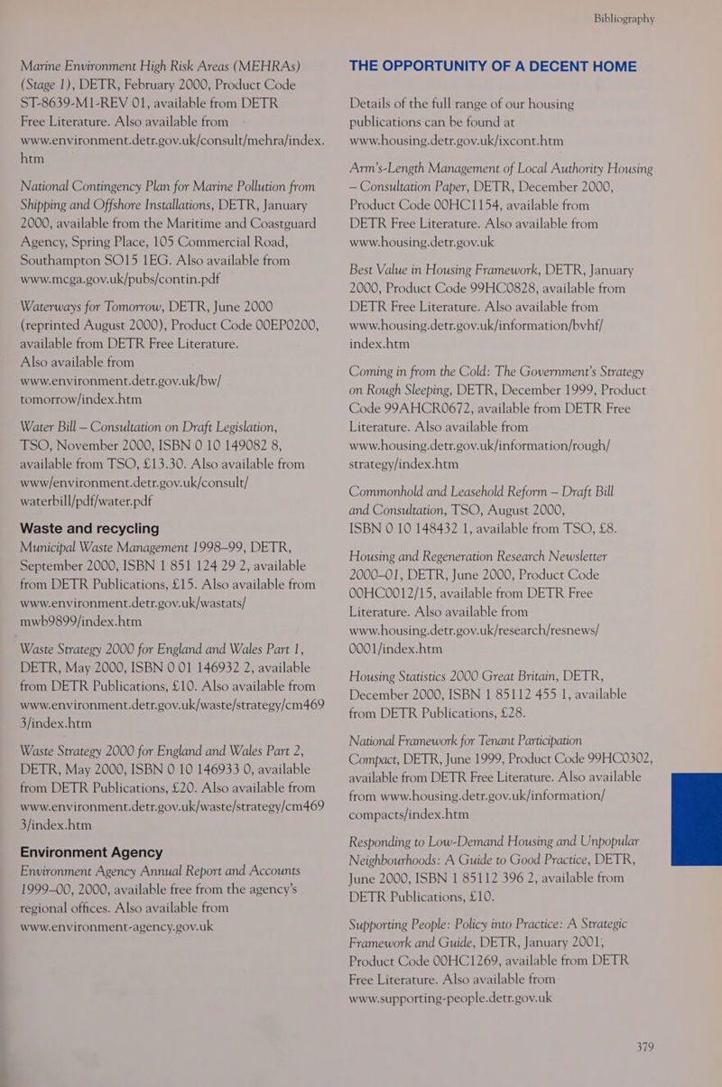 Marine Environment High Risk Areas (MEHRAs) (Stage 1), DETR, February 2000, Product Code ST-8639-M1-REV 01, available from DETR Free Literature. Also available from www.environment.detr.gov.uk/consult/mehra/index. htm National Contingency Plan for Marine Pollution from Shipping and Offshore Installations, DETR, January 2000, available from the Maritime and Coastguard Agency, Spring Place, 105 Commercial Road, Southampton SO15 1EG. Also available from www.mcga.gov.uk/pubs/contin.pdf Waterways for Tomorrow, DETR, June 2000 (reprinted August 2000), Product Code OOEPO200, available from DETR Free Literature. Also available from www.environment.detr.gov.uk/bw/ tomorrow/index.htm Water Bill — Consultation on Draft Legislation, TSO, November 2000, ISBN 0 10 149082 8, available from TSO, £13.30. Also available from www/environment.detr.gov.uk/consult/ waterbill/pdf/water.pdf Waste and recycling Municipal Waste Management 1998-99, DETR, September 2000, ISBN 1 851 124 29 2, available from DETR Publications, £15. Also available from www.environment.detr.gov.uk/wastats/ mwb9899/index.htm Waste Strategy 2000 for England and Wales Part 1, DETR, May 2000, ISBN 0 01 146932 2, available from DETR Publications, £10. Also available from www.environment.detr.gov.uk/waste/strategy/cm469 3/index.htm Waste Strategy 2000 for England and Wales Part 2, DETR, May 2000, ISBN 0 10 146933 0, available from DETR Publications, £20. Also available from www.environment.detr.gov.uk/waste/strategy/cm469 3/index.htm Environment Agency Environment Agency Annual Report and Accounts 1999-00, 2000, available free from the agency’s regional offices. Also available from www.environment-agency.gov.uk Bibliography THE OPPORTUNITY OF A DECENT HOME Details of the full range of our housing publications can be found at www.housing.detr.gov.uk/ixcont.htm Arm’s-Length Management of Local Authority Housing — Consultation Paper, DETR, December 2000, Product Code OOHC1154, available from DETR Free Literature. Also available from www.housing.detr.gov.uk Best Value in Housing Framework, DETR, January 2000, Product Code 99HC0828, available from DETR Free Literature. Also available from www.housing.detr.gov:uk/information/bvhf/ index.htm Coming in from the Cold: The Government’s Strategy on Rough Sleeping, DETR, December 1999, Product Code 99AHCR0672, available from DETR Free Literature. Also available from www.housing.detr.gov.uk/information/rough/ strategy/index.htm Commonhold and Leasehold Reform — Draft Bill and Consultation, TSO, August 2000, ISBN 0 10 148432 1, available from TSO, £8. Housing and Regeneration Research Newsletter 2000-01, DETR, June 2000, Product Code OOHC0012/15, available from DETR Free Literature. Also available from www.housing.detr.gov.uk/research/resnews/ 0001/index.htm Housing Statistics 2000 Great Britain, DETR, December 2000, ISBN 1 85112 455 1, available from DETR Publications, £28. National Framework for Tenant Participation Compact, DETR, June 1999, Product Code 99HC0302, available from DETR Free Literature. Also available from www.housing.detr.gov.uk/information/ compacts/index.htm Responding to Low-Demand Housing and Unpopular Neighbourhoods: A Guide to Good Practice, DETR, June 2000, ISBN 1 85112 396 2, available from DETR Publications, £10. Supporting People: Policy into Practice: A Strategic Framework and Guide, DETR, January 2001; Product Code 00HC1269, available from DETR Free Literature. Also available from www.supporting-people.detr.gov.uk