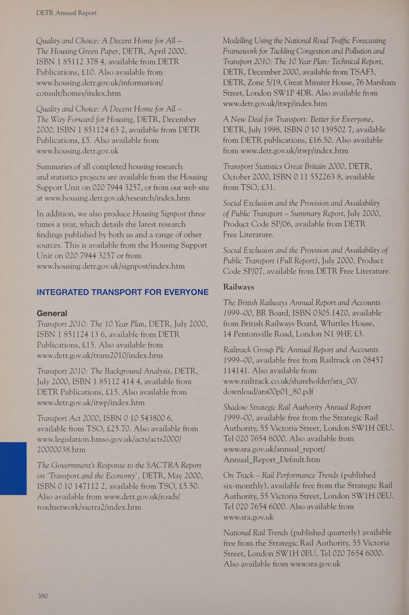 Quality and Choice: A Decent Home for All — The Housing Green Paper, DETR, April 2000, ISBN 1 85112 378 4, available from DETR Publications, £10. Also available from www.housing.detr.gov.uk/information/ consult/homes/index.htm Quality and Choice: A Decent Home for All — The Way Forward for Housing, DETR, December 2000, ISBN 1 851124 63 2, available from DETR Publications, £5. Also available from www.housing.detr.gov.uk Summaries of all completed housing research and statistics projects are available from the Housing Support Unit on 020 7944 3257, or from our web site at www.housing.detr.gov.uk/research/index.htm In addition, we also produce Housing Signpost three times a year, which details the latest research findings published by both us and a range of other sources. This is available from the Housing Support Unit on 020 7944 3257 or from www.housing.detr.gov.uk/signpost/index.htm INTEGRATED TRANSPORT FOR EVERYONE General Transport 2010: The 10 Year Plan, DETR, July 2000, ISBN 1 851124 13 6, available from DETR Publications, £15. Also available from www.detr.gov.uk/trans2010/index.htm Transport 2010: The Background Analysis, DETR, July 2000, ISBN 1 85112 414 4, available from DETR Publications, £15. Also available from www.detr.gov.uk/itwp/index.htm Transport Act 2000, ISBN 0 10 543800 6, available from TSO, £25.70. Also available from www.legislation.hmso.gov.uk/acts/acts2000/ 20000038.htm The Government’s Response to the SACTRA Report on ‘Transport and the Economy’, DETR, May 2000, ISBN 0 10 147112 2, available from TSO, £5.50. Also available from www.detr.gov.uk/roads/ roadnetwork/sactra2/index.htm 380 Modelling Using the National Road Traffic Forecasting Framework for Tackling Congestion and Pollution and Transport 2010: The 10 Year Plan: Technical Report, DETR, December 2000, available from TSAF3, DETR, Zone 5/19, Great Minster House, 76 Marsham Street, London SW1P 4DR. Also available from www.detr.gov.uk/itwp/index.htm A New Deal for Transport: Better for Everyone, DETR, July 1998, ISBN 0 10 139502 7, available from DETR publications, £16.50. Also available from www.detr.gov.uk/itwp/index.htm Transport Statistics Great Britain 2000, DETR, October 2000, ISBN 0 11 552263 8, available from loOst3 1, Social Exclusion and the Provision and Availability of Public Transport — Summary Report, July 2000, Product Code SP/06, available from DETR Free Literature. Social Exclusion and the Provision and Availability of Public Transport (Full Report), July 2000, Product Code SP/07, available from DETR Free Literature. Railways The British Railways Annual Report and Accounts 1999-00, BR Board, ISBN 0305.1420, available from British Railways Board, Whittles House, 14 Pentonville Road, London N1 9HE £3. Railtrack Group Ple Annual Report and Accounts 1999-00, available free from Railtrack on 08457 114141. Also available from www.railtrack.co.uk/shareholder/ara_00/ download/ara00p01_80.pdf Shadow Strategic Rail Authority Annual Report 1999-00, available free from the Strategic Rail Authority, 55 Victoria Street, London SW1H OEU. Tel 020 7654 6000. Also available from www.sra.gov.uk/annual_report/ Annual_Report_Default.htm On Track — Rail Performance Trends (published six-monthly), available free from the Strategic Rail Authority, 55 Victoria Street, London SW1H OEU. Tel 020 7654 6000. Also available from www.sra.gov.uk National Rail Trends (published quarterly) available free from the Strategic Rail Authority, 55 Victoria Street, London SW1H OEU, Tel 020 7654 6000. Also available from www.sra.gov.uk