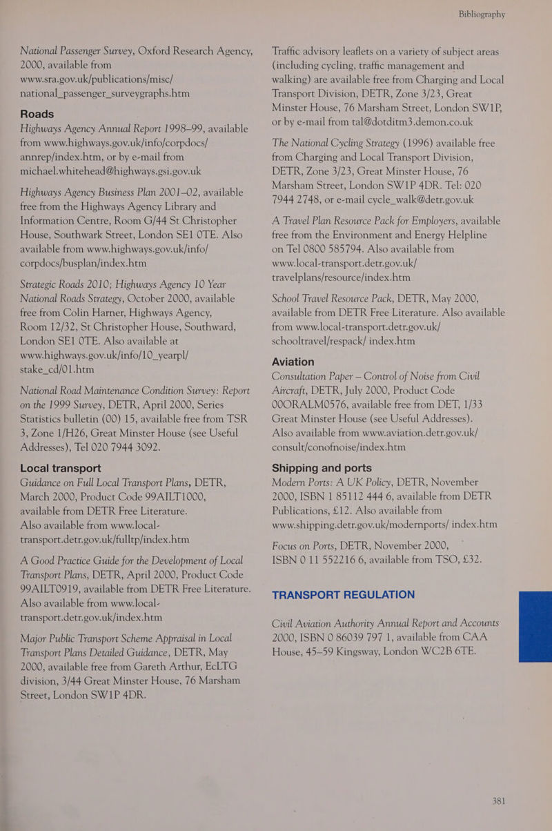 National Passenger Survey, Oxford Research Agency, 2000, available from www.sra.gov.uk/publications/misc/ national_passenger_surveygraphs.htm Roads Highways Agency Annual Report 1998-99, available from www.highways.gov.uk/info/corpdocs/ annrep/index.htm, or by e-mail from michael.whitehead@highways.gsi.gov.uk Highways Agency Business Plan 2001-02, available free from the Highways Agency Library and Information Centre, Room G/44 St Christopher House, Southwark Street, London SE1 OTE. Also available from www.highways.gov.uk/info/ corpdocs/busplan/index.htm Strategic Roads 2010; Highways Agency 10 Year National Roads Strategy, October 2000, available free from Colin Harner, Highways Agency, Room 12/32, St Christopher House, Southward, London SE1 OTE. Also available at www.highways.gov.uk/info/10_yearpl/ stake_cd/01.htm National Road Maintenance Condition Survey: Report on the 1999 Survey, DETR, April 2000, Series Statistics bulletin (00) 15, available free from TSR 3, Zone 1/H26, Great Minster House (see Useful Addresses), Tel 020 7944 3092. Local transport Guidance on Full Local Transport Plans, DETR, March 2000, Product Code 99AILT 1000, available from DETR Free Literature. Also available from www.local- transport.detr.gov.uk/fulltp/index.htm A Good Practice Guide for the Development of Local Transport Plans, DETR, April 2000, Product Code 99AILT0919, available from DETR Free Literature. Also available from www.local- transport.detr.gov.uk/index.htm Major Public Transport Scheme Appraisal in Local Transport Plans Detailed Guidance, DETR, May 2000, available free from Gareth Arthur, EcLTG division, 3/44 Great Minster House, 76 Marsham Street, London SW1P 4DR. Bibliography Traffic advisory leaflets on a variety of subject areas (including cycling, traffic management and walking) are available free from Charging and Local Transport Division, DETR, Zone 3/23, Great Minster House, 76 Marsham Street, London SW1P, or by e-mail from tal@dotditm3.demon.co.uk The National Cycling Strategy (1996) available free from Charging and Local Transport Division, DETR, Zone 3/23, Great Minster House, 76 Marsham Street, London SW1P 4DR. Tel: 020 7944 2748, or e-mail cycle_walk@detr.gov.uk A Travel Plan Resource Pack for Employers, available free from the Environment and Energy Helpline on Tel 0800 585794. Also available from www.local-transport.detr.gov.uk/ travelplans/resource/index.htm School Travel Resource Pack, DETR, May 2000, available from DETR Free Literature. Also available from www.local-transport.detr.gov.uk/ schooltravel/respack/ index.htm Aviation Consultation Paper — Control of Noise from Civil Aircraft, DETR, July 2000, Product Code OOORALM0576, available free from DET, 1/33 Great Minster House (see Useful Addresses). Also available from www.aviation.detr.gov.uk/ consult/conofnoise/index.htm Shipping and ports Modern Ports: A UK Policy, DETR, November 2000, ISBN 1 85112 444 6, available from DETR Publications, £12. Also available from www.shipping.detr.gov.uk/modernports/ index.htm Focus on Ports, DETR, November 2000, ISBN 0 11 552216 6, available from TSO, £32. TRANSPORT REGULATION Civil Aviation Authority Annual Report and Accounts 2000, ISBN 0 86039 797 1, available from CAA House, 45—59 Kingsway, London WC2B 6TE.