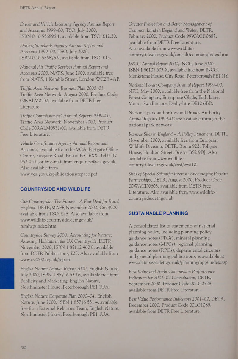 Driver and Vehicle Licensing Agency Annual Report and Accounts 1999-00, TSO, July 2000, ISBN 0 10 556896 1, available from TSO, £12.20. Driving Standards Agency Annual Report and Accounts 1999-00, TSO, July 2000, ISBN 0 10 556875 9, available from TSO, £15. National Air Traffic Services Annual Report and Accounts 2000, NATS, June 2000, available free from NATS, 1 Kemble Street, London WC2B 4AP. Traffic Area Network Business Plan 2000-01, Traffic Area Network, August 2000, Product Code OORALM0532, available from DETR Free Literature. Traffic Commissioners’ Annual Reports 1999-00, Traffic Area Network, November 2000, Product Code OORALM0532/02, available from DETR Free Literature. Vehicle Certification Agency Annual Report and Accounts, available from the VCA, Eastgate Office Centre, Eastgate Road, Bristol BS5 6XX. Tel 0117 952 4101,or by e-mail from enquiries@vca.gov.uk. Also available from www.vca.gov.uk/publications/repacc.pdf COUNTRYSIDE AND WILDLIFE Our Countryside: The Future — A Fair Deal for Rural England, DETR/MAFF, November 2000, Cm 4909, available from TSO, £28. Also available from www.wildlife-countryside.detr.gov.uk/ ruralwp/index.htm Countryside Survey 2000: Accounting for Nature; Assessing Habitats in the UK Countryside, DETR, November 2000, ISBN 1 85112 460 8, available from DETR Publications, £25. Also available from www.cs2000.org.uk/report English Nature Annual Report 2000, English Nature, July 2000, ISBN 1 85716 530 6, available free from Publicity and Marketing, English Nature, Northminster House, Peterborough PE] 1UA. English Nature Corporate Plan 2000-04, English Nature, June 2000, ISBN 1 85716 531 4, available free from External Relations Team, English Nature, Northminster House, Peterborough PE] 1UA. Greater Protection and Better Management of Common Land in England and Wales, DETR, February 2000, Product Code 99WACD0887, available from DETR Free Literature. Also available from www.wildlife- countryside.detr.gov.uk/consult/common/index.htm JNCC Annual Report 2000, JNCC, June 2000, ISBN 1 86107 503 X, available free from JNCC, Monkstone House, City Road, Peterborough PE1 1JY. National Forest Company Annual Report 1999-00, NFC, May 2000, available free from the National Forest Company, Enterprose Glade, Bath Lane, Moira, Swadlincote, Derbyshire DE12 6BD. National park authorities and Broads Authority Annual Reports 1999-00 are available through the national park network. Ramsar Sites in England — A Policy Statement, DETR, November 2000, available free from European Wildlife Division, DETR, Room 922, Tollgate House, Houlton Street, Bristol BS2 9D]. Also available from www.wildlife- countryside.detr.gov.uk/ewd/ewd10 Sites of Special Scientific Interest: Encouraging Positive Partnerships, DETR, August 2000, Product Code OOWACD0603, available from DETR Free Literature. Also available from www.wildlife- countryside.detr.gov.uk SUSTAINABLE PLANNING A consolidated list of statements of national planning policy, including planning policy guidance notes (PPGs), mineral planning guidance notes (MPGs), regional planning guidance notes (RPGs), departmental circulars and general planning publications, is available at www.databases.detr.gov.uk/planning/npp/ index.asp Best Value and Audit Commission Performance Indicators for 2001-02 Consultation, DETR, September 2000, Product Code 00LG0528, available from DETR Free Literature. Best Value Performance Indicators 2001-02, DETR, December 2000, Product Code 00LG1089, available from DETR Free Literature.