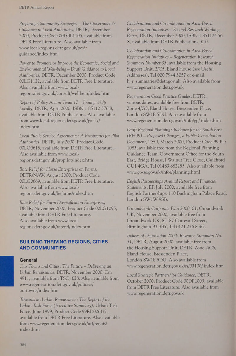 Preparing Community Strategies — The Government’s Guidance to Local Authorities, DETR, December 2000, Product Code OOLGL1105, available from DETR Free Literature. Also available from www.local-regions.detr.gov.uk/pcs/* euidance/index.htm Power to Promote or Improve the Economic, Social and Environmental Well-being — Draft Guidance to Local Authorities, DETR, December 2000, Product Code OOLG1122, available from DETR Free Literature. Also available from www.local- regions.detr.gov.uk/consult/wellbein/index.htm Report of Policy Action Team 17 — Joining it Up Locally, DETR, April 2000, ISBN 1 85112 376 8, available from DETR Publications. Also available from www.local-regions.detr.gov.uk/pat17/ index.htm Local Public Service Agreements: A Prospectus for Pilot Authorities, DETR, July 2000, Product Code OOLG0615, available from DETR Free Literature. Also available from www.local- regions.detr.gov.uk/propilot/index.htm Rate Relief for Horse Enterprises on Farms, DETR/NAW, August 2000, Product Code OOLG0669, available from DETR Free Literature. Also available from www.local- regions.detr.gov.uk/hefarms/index.htm Rate Relief for Farm Diversification Enterprises, DETR, November 2000, Product Code 00LG1095, available from DETR Free Literature. Also available from www.local- regions.detr.gov.uk/raterel/index.htm BUILDING THRIVING REGIONS, CITIES AND COMMUNITIES General Our Towns and Cities: The Future — Delivering an Urban Renaissance, DETR, November 2000, Cm 4911, available from TSO, £28. Also available from www.regeneration.detr.gov.uk/policies/ ourtowns/index.htm Towards an Urban Renaissance: The Report of the Urban Task Force (Executive Summary), Urban Task Force, June 1999, Product Code 99RDO261/5, available from DETR Free Literature. Also available from www.regeneration.detr.gov.uk/utf/renais/ index.htm 384 Collaboration and Co-ordination in Area-Based Regeneration Initiatives — Second Research Working Paper, DETR, December 2000, ISBN 1 851124 56 X, available from DETR Publications, £10. Collaboration and Co-ordination in Area-Based Regeneration Initiatives — Regeneration Research Summary Number 35, available from the Housing Support Unit, 2/C5, Eland House (see Useful Addresses), Tel 020 7944 3257 or e-mail h_r_summaries@detr.gov.uk. Also available from www.regeneration.detr.gov.uk Regeneration Good Practice Guides, DETR, various dates, available free from DETR, Zone 4/G5, Eland House, Bressenden Place, London SW1E 5DU. Also available from www.regeneration.detr.gov.uk/info/gp/ index.htm Draft Regional Planning Guidance for the South East (RPG9Y) — Proposed Changes, a Public Consultation Document, TSO, March 2000, Product Code 99 PD 1083, available free from the Regional Planning Guidance Team, Government Office for the South East, Bridge House,1 Walnut Tree Close, Guildford GU1 4GA, Tel 01483 882255. Also available from www.go-se.gov.uk/infor/planning.html English Partnerships Annual Report and Financial Statements, EP, July 2000, available free from English Partnerships, 110 Buckingham Palace Road, London SW1W 9SB. Groundwork Corporate Plan 2000-01, Groundwork UK, November 2000, available free from Groundwork UK, 85-87 Cornwall Street, Birmingham B3 3BY, Tel 0121 236 8565. Indices of Deprivation 2000: Research Summary No. 31, DETR, August 2000, available free from the Housing Support Unit, DETR, Zone 2/C6, Eland House, Bressenden Place, London SW1E 5DU. Also available from www.regeneration.detr.gov.uk/rs/03 100/ index.htm Local Strategic Partnerships Guidance, DETR, October 2000, Product Code OODPL009, available from DETR Free Literature. Also available from www.regeneration.detr.gov.uk