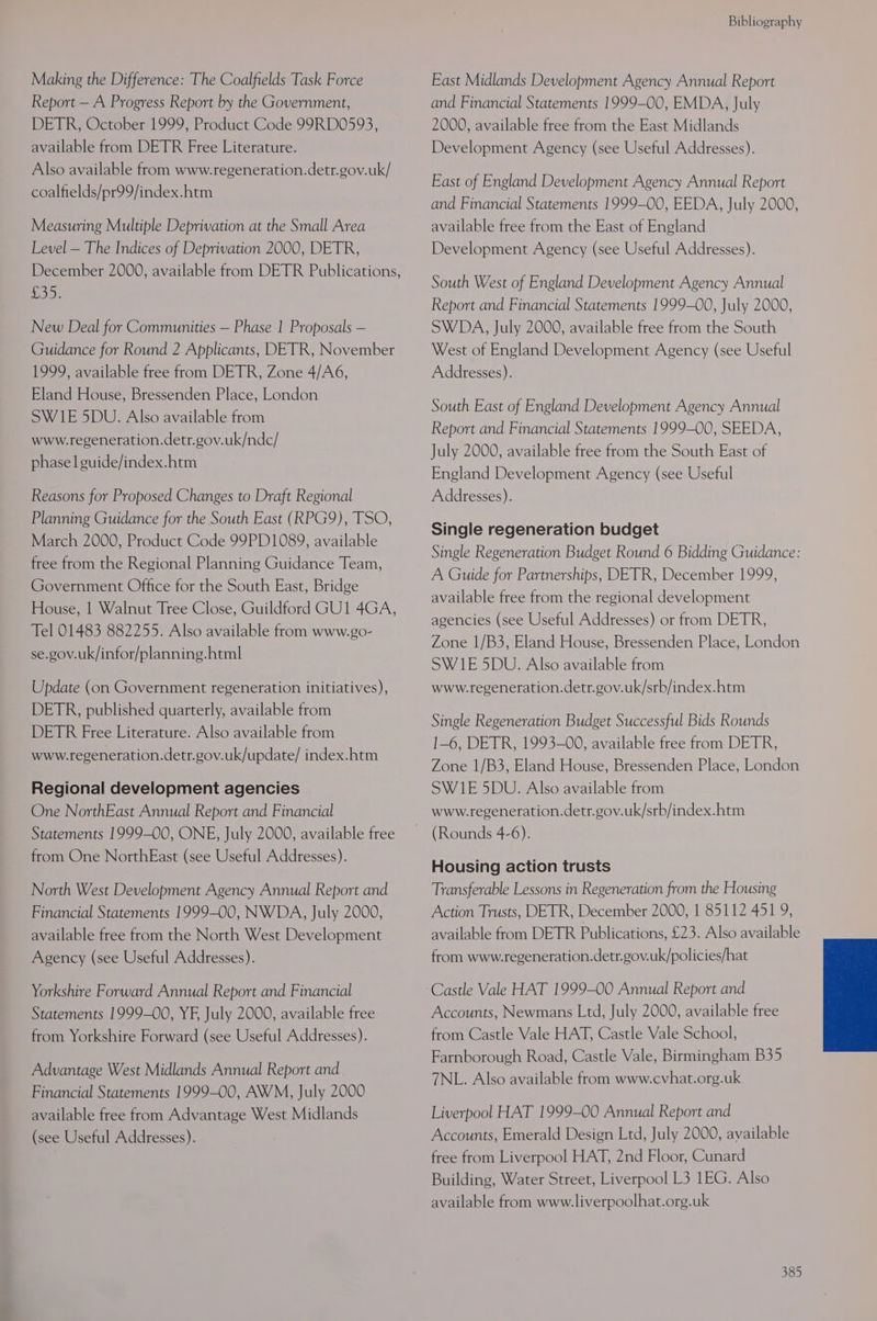 Making the Difference: The Coalfields Task Force Report — A Progress Report by the Government, DETR, October 1999, Product Code 99RD0593, available from DETR Free Literature. Also available from www.regeneration.detr.gov.uk/ coalfields/pr99/index.htm Measuring Multiple Deprivation at the Small Area Level — The Indices of Deprivation 2000, DETR, December 2000, available from DETR Publications, eee New Deal for Communities — Phase 1 Proposals — Guidance for Round 2 Applicants, DETR, November 1999, available free from DETR, Zone 4/A6, Eland House, Bressenden Place, London SWIE 5DU. Also available from www.regeneration.detr.gov.uk/ndc/ phasel guide/index.htm Reasons for Proposed Changes to Draft Regional Planning Guidance for the South East (RPG9), TSO, March 2000, Product Code 99PD1089, available free from the Regional Planning Guidance Team, Government Office for the South East, Bridge House, | Walnut Tree Close, Guildford GU1 4GA, Tel 01483 882255. Also available from www.go- se.gov.uk/infor/planning.html Update (on Government regeneration initiatives), DETR, published quarterly, available from DETR Free Literature. Also available from www.regeneration.detr.gov.uk/update/ index.htm Regional development agencies One NorthEast Annual Report and Financial Statements 1999-00, ONE, July 2000, available free from One NorthEast (see Useful Addresses). North West Development Agency Annual Report and Financial Statements 1999-00, NWDA, July 2000, available free from the North West Development Agency (see Useful Addresses). Yorkshire Forward Annual Report and Financial Statements 1999-00, YF, July 2000, available free from Yorkshire Forward (see Useful Addresses). Advantage West Midlands Annual Report and Financial Statements 1999-00, AWM, July 2000 available free from Advantage West Midlands (see Useful Addresses). Bibliography East Midlands Development Agency Annual Report and Financial Statements 1999-00, EMDA, July 2000, available free from the East Midlands Development Agency (see Useful Addresses). East of England Development Agency Annual Report and Financial Statements 1999-00, EEDA, July 2000, available free from the East of England Development Agency (see Useful Addresses). South West of England Development Agency Annual Report and Financial Statements 1999-00, July 2000, SWDA, July 2000, available free from the South West of England Development Agency (see Useful Addresses). South East of England Development Agency Annual Report and Financial Statements 1999-00, SEEDA, July 2000, available free from the South East of England Development Agency (see Useful Addresses). Single regeneration budget Single Regeneration Budget Round 6 Bidding Guidance: A Guide for Partnerships, DETR, December 1999, available free from the regional development agencies (see Useful Addresses) or from DETR, Zone 1/B3, Eland House, Bressenden Place, London SWIE 5DU. Also available from www.regeneration.detr.gov.uk/srb/index.htm Single Regeneration Budget Successful Bids Rounds 1-6, DETR, 1993-00, available free from DETR, Zone 1/B3, Eland House, Bressenden Place, London SWI1E 5DU. Also available from www.regeneration.detr.gov.uk/srb/index.htm (Rounds 4-6). Housing action trusts Transferable Lessons in Regeneration from the Housing Action Trusts, DETR, December 2000, 1 85112 451 9, available from DETR Publications, £23. Also available from www.regeneration.detr.gov.uk/policies/hat Castle Vale HAT 1999-00 Annual Report and Accounts, Newmans Ltd, July 2000, available free from Castle Vale HAT, Castle Vale School, Farnborough Road, Castle Vale, Birmingham B35 7NL. Also available from www.cvhat.org.uk Liverpool HAT 1999-00 Annual Report and Accounts, Emerald Design Ltd, July 2000, available free from Liverpool HAT, 2nd Floor, Cunard Building, Water Street, Liverpool L3 1EG. Also available from www.liverpoolhat.org.uk