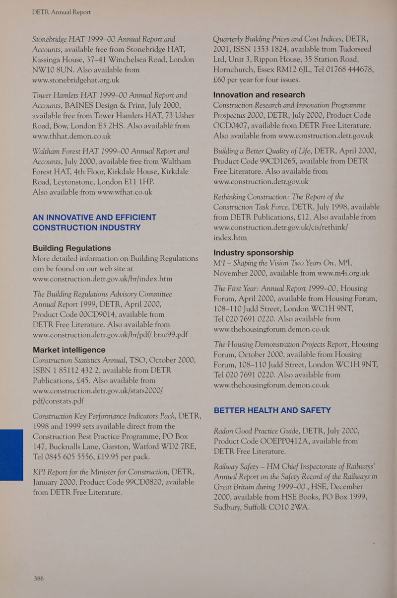 Stonebridge HAT 1999-00 Annual Report and Accounts, available free from Stonebridge HAT, Kassinga House, 37-41 Winchelsea Road, London NW 10 8UN. Also available from www.stonebridgehat.org.uk Tower Hamlets HAT 1999-00 Annual Report and Accounts, BAINES Design &amp; Print, July 2000, available free from Tower Hamlets HAT, 73 Usher Road, Bow, London E3 2HS. Also available from www.thhat.demon.co.uk Waltham Forest HAT 1999-00 Annual Report and Accounts, July 2000, available free from Waltham Forest HAT, 4th Floor, Kirkdale House, Kirkdale Road, Leytonstone, London E11 1HP. Also available from www.wthat.co.uk AN INNOVATIVE AND EFFICIENT CONSTRUCTION INDUSTRY Building Regulations More detailed information on Building Regulations can be found on our web site at www.construction.detr.gov.uk/br/index.htm The Building Regulations Advisory Committee Annual Report 1999, DETR, April 2000, Product Code 00CD9014, available from DETR Free Literature. Also available from www.construction.detr.gov.uk/br/pdf/ brac99.pdf Market intelligence Construction Statistics Annual, TSO, October 2000, ISBN 1 85112 432 2, available from DETR Publications, £45. Also available from www.construction.detr.gov.uk/stats2000/ pdf/constats.pdf Construction Key Performance Indicators Pack, DETR, 1998 and 1999 sets available direct from the Construction Best Practice Programme, PO Box 147, Bucknalls Lane, Garston, Watford WD2 7RE, Tel 0845 605 5556, £19.95 per pack. KPI Report for the Minister for Construction, DETR, January 2000, Product Code 99CD0820, available from DETR Free Literature. 386 Quarterly Building Prices and Cost Indices, DETR, 2001, ISSN 1353 1824, available from Tudorseed Ltd, Unit 3, Rippon House, 35 Station Road, Hornchurch, Essex RM12 6JL, Tel 01768 444678, £60 per year for four issues. Innovation and research Construction Research and Innovation Programme Prospectus 2000, DETR, July 2000, Product Code OCD0407, available from DETR Free Literature. Also available from www.construction.detr.gov.uk Building a Better Quality of Life, DETR, April 2000, Product Code 99CD1065, available from DETR Free Literature. Also available from www.construction.detr.gov.uk Rethinking Construction: The Report of the Construction Task Force, DETR, July 1998, available from DETR Publications, £12. Also available from www.construction.detr.gov.uk/cis/rethink/ index.htm Industry sponsorship M?I — Shaping the Vision Two Years On, M'I, November 2000, available from www.m4i.org.uk The First Year: Annual Report 1999-00, Housing Forum, April 2000, available from Housing Forum, 108-110 Judd Street, London WC1H 9NT, Tel 020 7691 0220. Also available from www.thehousingforum.demon.co.uk The Housing Demonstration Projects Report, Housing Forum, October 2000, available from Housing Forum, 108-110 Judd Street, London WC1H ONT, Tel 020 7691 0220. Also available from www.thehousingforum.demon.co.uk BETTER HEALTH AND SAFETY Radon Good Practice Guide, DETR, July 2000, Product Code OOEPP0412A, available from DETR Free Literature. Railway Safety — HM Chief Inspectorate of Railways’ Annual Report on the Safety Record of the Railways in Great Britain during 1999-00 , HSE, December 2000, available from HSE Books, PO Box 1999, Sudbury, Suffolk CO10 2WA.