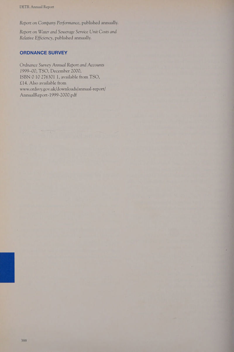 are Pane na ee ee EL ee DETR Annual Report : . Report on Company Performance, published same Report on Water and Sewerage Service Unit Costs and Relative Efficiency, published annually. ORDNANCE SURVEY Ordnance Survey Annual Report and Accounts 1999-00, TSO, December 2000, ISBN 0 10 276301 1, available from TSO, £14. Also available from www.ordsvy.gov.uk/downloads/annual-report/ AnnualReport-1999-2000.pdf