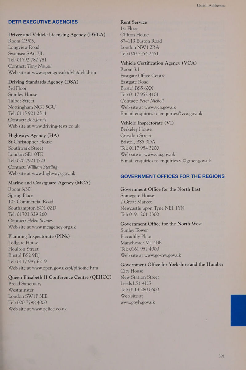 DETR EXECUTIVE AGENCIES Driver and Vehicle Licensing Agency (DVLA) Room C3/05, Longview Road Swansea SA6 7JL Tel: 01792 782 781 Contact: Tony Nowell Web site at www.open.gov.uk/dvla/dvla.htm Driving Standards Agency (DSA) 3rd Floor Stanley House Talbot Street Nottingham NG1 5GU Tel: 0115 901 2511 Contact: Bob Jarvis Web site at www.driving-tests.co.uk Highways Agency (HA) St Christopher House Southwark Street London SE1 OTE Tel: 020 79214523 Contact: William Sterling Web site at www. highways.gov.uk Marine and Coastguard Agency (MCA) Room 3/30 Spring Place 105 Commercial Road Southampton SO1 0ZD Tel: 01703 329 260 Contact: Helen Soanes Web site at www.mcagency.org.uk Planning Inspectorate (PINs) Tollgate House Houlton Street Bristol BS2 9D] Mel Ol 987 6219 Web site at www.open.gov.uk/pi/pihome.htm Queen Elizabeth II Conference Centre (QEIICC) Broad Sanctuary Westminster London SW1P 3EE Tel: 020 7798 4000 Web site at www.qeiicc.co.uk Useful Addresses Rent Service 1st Floor Clifton House 87-113 Euston Road London NW1 2RA Tel: 020 7554 2451 Vehicle Certification Agency (VCA) Room 3.1 Eastgate Office Centre Eastgate Road Bristol BS5 6XX Tel: 0117 952 4101 Contact: Peter Nicholl Web site at www.vca.gov.uk E-mail enquiries to enquiries@vca.gov.uk Vehicle Inspectorate (VI) Berkeley House Croydon Street Bristol, BS5 ODA Tel: 0117 954 3200 Web site at www.via.gov.uk E-mail enquiries to enquiries. vi@gtnet.gov.uk GOVERNMENT OFFICES FOR THE REGIONS Government Office for the North East Stanegate House 2 Groat Market Newcastle upon Tyne NE1 1YN Tel: 0191 201 3300 Government Office for the North West Sunley Tower Piccadilly Plaza Manchester M1 4BE Tel: 0161 952 4000 Web site at www.go-nw.gov.uk Government Office for Yorkshire and the Humber City House New Station Street Leeds LS1 4US Tel: 0113 280 0600 Web site at www.goyh.gov.uk
