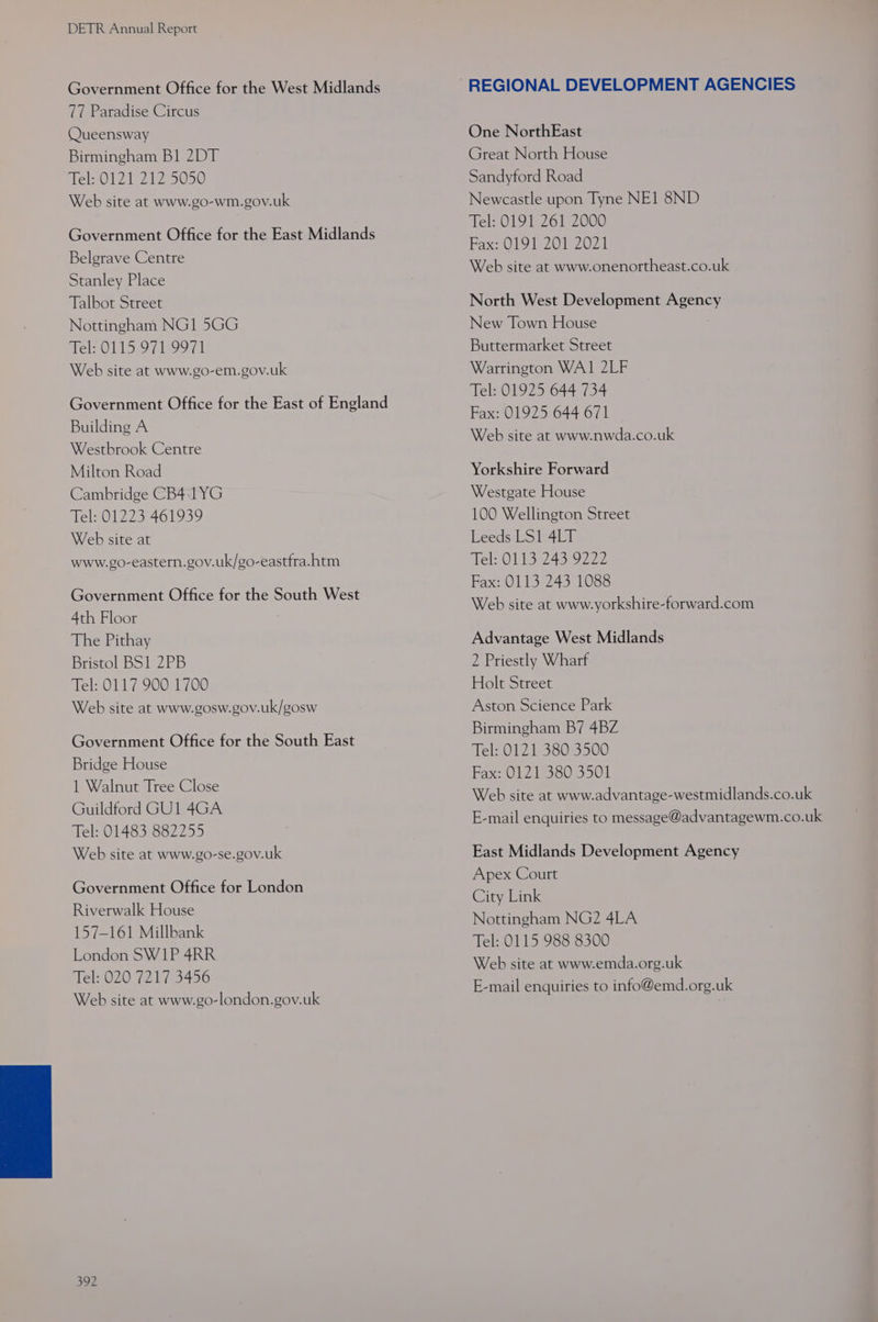 Government Office for the West Midlands 77 Paradise Circus Queensway Birmingham Bl 2DT Tel: 0121 212 5050 Web site at www.go-wm.gov.uk Government Office for the East Midlands Belgrave Centre Stanley Place Talbot Street Nottingham NG1 5GG Tel: 0115 971 9971 Web site at www.go-em.gov.uk Government Office for the East of England Building A Westbrook Centre Milton Road Cambridge CB4 1YG Tel: 01223 461939 Web site at www.go-eastern.gov.uk/go-eastfra.htm Government Office for the South West 4th Floor The Pithay Bristol BS1 2PB Tel: 0117 900 1700 Web site at www.gosw.gov.uk/gosw Government Office for the South East Bridge House 1 Walnut Tree Close Guildford GU1 4GA Tel: 01483 882255 Web site at www.go-se.gov.uk Government Office for London Riverwalk House 157-161 Millbank London SW1P 4RR Tel: 020 7217 3456 Web site at www.go-london.gov.uk 392 One NorthEast Great North House Sandyford Road Newcastle upon Tyne NE1 8ND Tel: 0191 261 2000 Fax:0191 201 2074 Web site at www.onenortheast.co.uk North West Development Agency New Town House Buttermarket Street Warrington WA1 2LF Tel: 01925 644 734 Fax: 01925 644 671 Web site at www.nwda.co.uk Yorkshire Forward Westgate House 100 Wellington Street Leeds LS1 4LT Tel: 0113 243 9222 Fax: 0113 243 1088 Web site at www.yorkshire-forward.com Advantage West Midlands 2 Priestly Wharf Holt Street Aston Science Park Birmingham B7 4BZ Tel: 0121 380 3500 Fax: 0121 380 3501 Web site at www.advantage-westmidlands.co.uk E-mail enquiries to message@advantagewm.co.uk East Midlands Development Agency Apex Court City Link Nottingham NG2 4LA Tel: 0115 988 8300 Web site at www.emda.org.uk E-mail enquiries to info@emd.org.uk