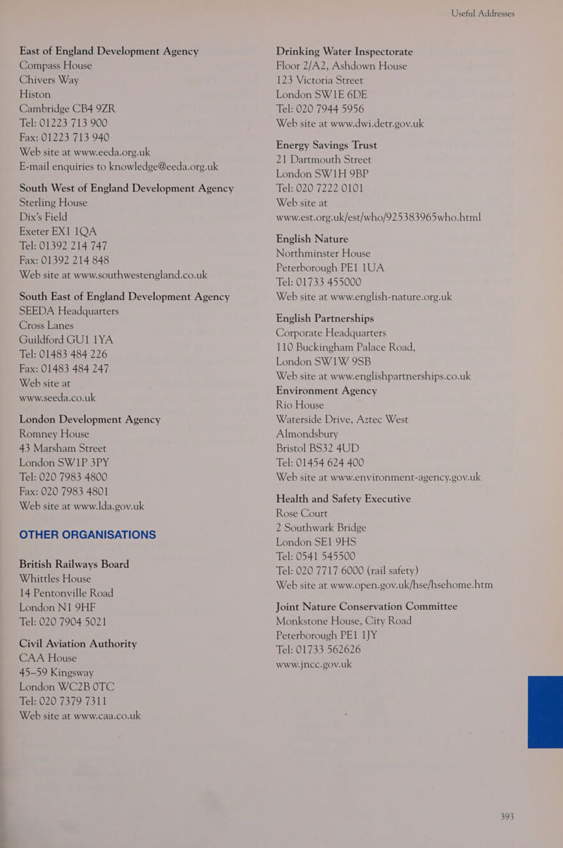 Useful Addresses East of England Development Agency Drinking Water Inspectorate Compass House Floor 2/A2, Ashdown House Chivers Way 123 Victoria Street Histon London SW1E 6DE Cambridge CB4 9ZR Tel: 020 7944 5956 Tel; 01223 713 900 . Web site at www.dwi.detr.gov.uk Fax: 01223 713 940 iE Savings Trust Web site at www.eeda.org.uk CL Bia hoe aa 21 Dart th Street E-mail enquiries to knowledge@eeda.org.uk annul fee London SW1H 9BP South West of England Development Agency Tel:.020 7222 0101 Sterling House Web site at Dix’s Field www.est.org.uk/est/who/925383965who.html SSID seis English Nature Tel: 01392 214 747 Fax: 01392 214 848 Web site at www.southwestengland.co.uk Northminster House Peterborough PE1 1UA Tel: 01733 455000 South East of England Development Agency Web site at www.english-nature.org.uk SEEDA Headquarters Cross Lanes Guildford GU1 1YA Tel: 01483 484 226 Fax: 01483 484 247 Web site at English Partnerships Corporate Headquarters 110 Buckingham Palace Road, London SW1W 9SB Web site at www.englishpartnerships.co.uk Environment Agency www.seeda.co.uk Rio House London Development Agency Waterside Drive, Aztec West Romney House Almondsbury 43 Marsham Street Bristol BS32 4UD London SW1P 3PY Tel: 01454 624 400 Tel: 020 7983 4800 Web site at www.environment-agency.gov.uk Fax: 020 7983 4801 Health and Safety Executi Web site at www.lda.gov.uk pete haha ane Aare ceaaheani Rose Court 2 Southwark Bridge London SE1 9HS Tel: 0541 545500 Tel: 020 7717 6000 (rail safety) OTHER ORGANISATIONS British Railways Board ee tees 4 Web site at www.open.gov.uk/hse/hsehome.htm London N1 9HF Joint Nature Conservation Committee Tel: 020 7904 5021 Monkstone House, City Road Peterborough PE1 LJY Tel: 01733 562626 www.jncc.gov.uk Civil Aviation Authority CAA House 45-59 Kingsway London WC2B OTC Mel-020 73.79, 7311 Web site at www.caa.co.uk