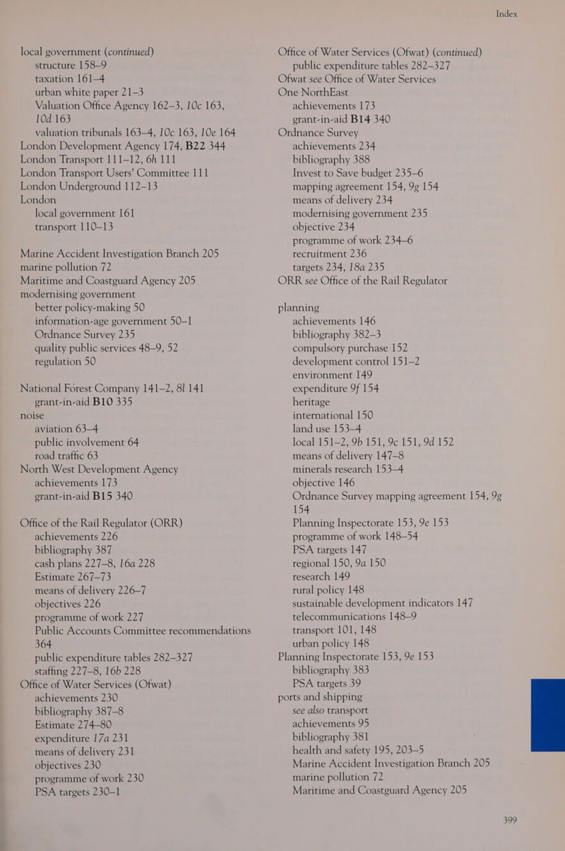 local government (continued) Office of Water Services (Ofwat) (continued) structure 158-9 public expenditure tables 282-327 taxation 161-4 Ofwat see Office of Water Services urban white paper 21-3 One NorthEast Valuation Office Agency 162-3, 10c 163, achievements 173 10d 163 erant-in-aid B14 340 valuation tribunals 163-4, 10c 163, 10e 164 Ordnance Survey London Development Agency 174, B22 344 achievements 234 London Transport 111-12, 6h 111 bibliography 388 London Transport Users’ Committee 111 Invest to Save budget 235-6 London Underground 112-13 mapping agreement 154, 9g 154 London means of delivery 234 local government 161 modernising government 235 transport 110-13 objective 234 programme of work 234-6 Marine Accident Investigation Branch 205 recruitment 236 marine pollution 72 targets 234, 18a 235 Maritime and Coastguard Agency 205 ORR see Office of the Rail Regulator modernising government better policy-making 50 planning information-age government 50-1 achievements 146 Ordnance Survey 235 bibliography 382-3 quality public services 48-9, 52 compulsory purchase 152 regulation 50 development control 151-2 environment 149 National Forest Company 141-2, 8! 141 expenditure 9f 154 erant-in-aid B10 335 heritage noise international 150 aviation 63—4 land use 153-4 public involvement 64 localkisl=779b 1515 981515 9d 152 road traffic 63 means of delivery 147-8 North West Development Agency minerals research 153-4 achievements 173 objective 146 erant-in-aid B15 340 Ordnance Survey mapping agreement 154, 9¢ 154 Office of the Rail Regulator (ORR) Planning Inspectorate 153, 9e 153 achievements 226 programme of work 148-54 bibliography 387 PSA targets 147 cash plans 227-8, 16a 228 regional 150, 9a 150 Estimate 267-73 research 149 means of delivery 226-7 rural policy 148 objectives 226 sustainable development indicators 147 programme of work 227 telecommunications 148-9 Public Accounts Committee recommendations transport 101, 148 364 urban policy 148 public expenditure tables 282-327 Planning Inspectorate 153, 9e 153 staffing 227-8, 16b 228 bibliography 383 Office of Water Services (Ofwat) PSA targets 39 achievements 230 ports and shipping bibliography 387-8 see also transport Estimate 274-80 achievements 95 expenditure 17a 231 bibliography 381 means of delivery 231 health and safety 195, 203-5 objectives 230 Marine Accident Investigation Branch 205 programme of work 230 marine pollution 72 PSA targets 230-1 Maritime and Coastguard Agency 205