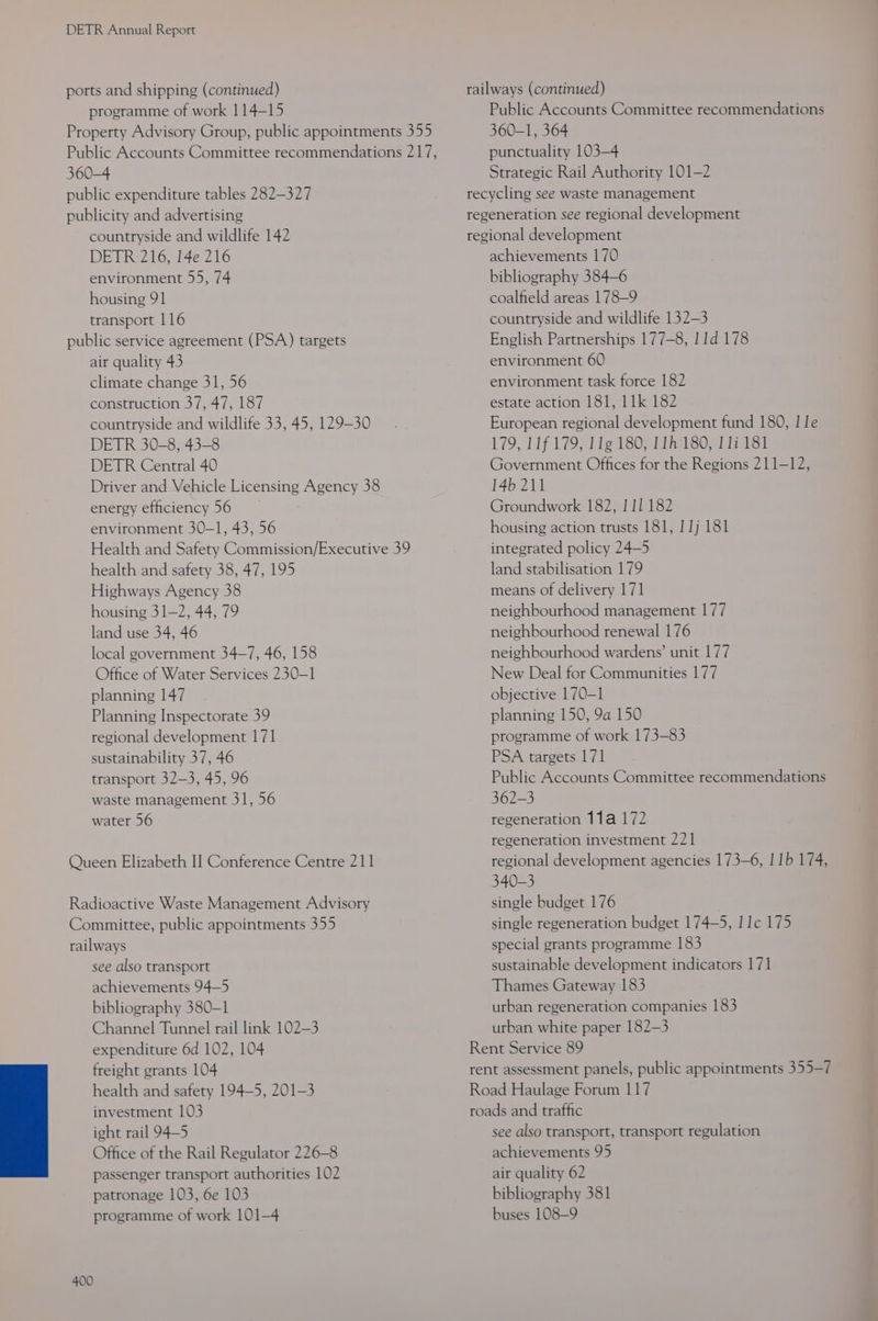 ports and shipping (continued) programme of work 114-15 Property Advisory Group, public appointments 355 Public Accounts Committee recommendations 217, 360-4 public expenditure tables 282-327 publicity and advertising countryside and wildlife 142 DETR 216, 14e 216 environment 55, 74 housing 91 transport 116 public service agreement (PSA) targets air quality 43 climate change 31, 56 construction 37, 47, 187 countryside and wildlife 33, 45, 129-30 DETR 30-8, 43-8 DETR Central 40 Driver and Vehicle Licensing Agency 38 energy efficiency 56 environment 30-1, 43, 56 Health and Safety Commission/Executive 39 health and safety 38, 47, 195 Highways Agency 38 housing 31-2, 44, 79 land use 34, 46 local government 34-7, 46, 158 Office of Water Services 230-1 planning 147 Planning Inspectorate 39 regional development 171 sustainability 37, 46 transport 32-3, 45, 96 waste management 31, 56 water 56 Queen Elizabeth I] Conference Centre 211 Radioactive Waste Management Advisory Committee, public appointments 355 railways see also transport achievements 94—5 bibliography 380-1 Channel Tunnel rail link 102-3 expenditure 6d 102, 104 freight grants 104 health and safety 194-5, 201-3 investment 103 ight rail 94-5 Office of the Rail Regulator 226-8 passenger transport authorities 102 patronage 103, 6e 103 programme of work 101-4 400 railways (continued) Public Accounts Committee recommendations 360-1, 364 punctuality 103-4 Strategic Rail Authority 101-2 recycling see waste management regeneration see regional development regional development achievements 170 bibliography 384-6 coalfield areas 178-9 countryside and wildlife 132-3 English Partnerships 177-8, 11d 178 environment 60 environment task force 182 estate action 181, 11k 182 European regional development fund 180, | le 179, 11f 179, 11g 180, 11h 180, 117 181 Government Offices for the Regions 211-12, 14b 211 Groundwork 182, 111 182 housing action trusts 181, 1 1j 181 integrated policy 24—5 land stabilisation 179 means of delivery 171 neighbourhood management 177 neighbourhood renewal 176 neighbourhood wardens’ unit 177 New Deal for Communities 177 objective 170-1 planning 150, 9a 150 programme of work 173-83 PSA targets 171 Public Accounts Committee recommendations 362-3 regeneration 11a 172 regeneration investment 221 regional development agencies 173-6, | 1b 174, 340-3 single budget 176 single regeneration budget 174-5, I 1c 175 special grants programme 183 sustainable development indicators 171 Thames Gateway 183 urban regeneration companies 183 urban white paper 182-3 Rent Service 89 rent assessment panels, public appointments 355-7 Road Haulage Forum 117 roads and traffic see also transport, transport regulation achievements 95 air quality 62 bibliography 381 buses 108-9