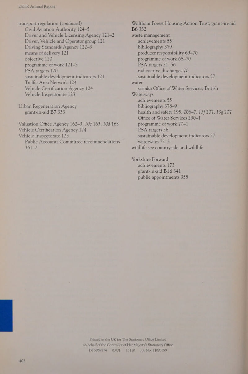 transport regulation (continued) Civil Aviation Authority 124-5 Driver and Vehicle Licensing Agency 121-2 Driver, Vehicle and Operator group 121 Driving Standards Agency 122-3 means of delivery 121 objective 120 programme of work 121-5 PSA targets 120 sustainable development indicators 121 Traffic Area Network 124 Vehicle Certification Agency 124 Vehicle Inspectorate 123 Urban Regeneration Agency egrant-in-aid B7 333 Valuation Office Agency 162-3, 10c 163, 10d 163 Vehicle Certification Agency 124 Vehicle Inspectorate 123 Public Accounts Committee recommendations 361-2 B6 332 waste management achievements 55 bibliography 379 producer responsibility 69-70 programme of work 68-70 PSA targets 31, 56 radioactive discharges 70 sustainable development indicators 57 water see also Office of Water Services, British Waterways achievements 55 bibliography 378-9 health and safety 195, 206-7, 13f 207, 13g 207 Office of Water Services 230-1 programme of work 70-1 PSA targets 56 sustainable development indicators 57 waterways 72—3 wildlife see countryside and wildlife Yorkshire Forward achievements 173 erant-in-aid B16 341 public appointments 355 Dd 5069774 03/01