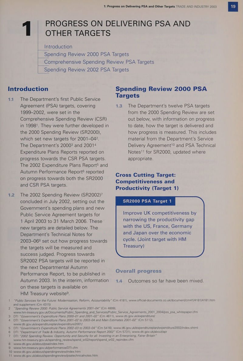 Introduction 1.1 The Department's first Public Service Agreement (PSA) targets, covering 1999-2002, were set in the Comprehensive Spending Review (CSR) in 1998'. They were further developed in the 2000 Spending Review (SR2000), which set new targets for 2001-042. The Department's 20008 and 20014 Spending Review 2000 PSA Targets 1.3. The Department's twelve PSA targets from the 2000 Spending Review are set out below, with information on progress to date, how the target is delivered and how progress is measured. This includes material from the Department's Service Delivery Agreement!? and PSA Technical Expenditure Plans Reports reported on Notes'! for SR2000, updated where progress towards the CSR PSA targets. appropriate. The 2002 Expenditure Plans Report® and Autumn Performance Report® reported on progress towards both the SR2000 and CSR PSA targets. Cross Cutting Target: Competitiveness and Productivity (Target 1) 1.2 The 2002 Spending Review (SR2002)’ concluded in July 2002, setting out the SR2000 PSA Target 1 Government's spending plans and new Public Service Agreement targets for Improve UK competitiveness by 1 April 2003 to 31 March 2006. These narrowing the productivity gap new targets are detailed below. The with the US, France, Germany Department's Technical Notes for and Japan over the economic 2003-068 set out how progress towards cycle. (Joint target with HM the targets will be measured and Treasury) success Judged. Progress towards SR2002 PSA targets will be reported in the next Departmental Autumn Performance Report, to be published in Autumn 2003. In the interim, information 4.4 Outcomes so far have been mixed. on these targets is available on HM Treasury website’. 1 “Public Services for the Future: Modernisation, Reform, Accountability” (Cm 4181), www.official-documents.co.uk/document/cm41/4181/4181.htm and supplement (Cm 4315) 2 “Spending Review 2000: Public Service Agreements 2001-04” (Cm 4808), www.hm-treasury.gov.uk/Documents/Public_Spending_and_Services/Public_Service_Agreements_2001_2004/pss_psa_whitepaper.cfm DTI “Government's Expenditure Plans 2000-01 and 2001-02” (Cm 4611), www.dti.gov.uk/expenditure/ 4 DTI “Government's Expenditure Plans 2001-02 to 2003-04 and Main Estimates 2001-02” (Cm 5112), www.dti.gov.uk/expenditureplan/expenditure2001/ DTI “Government's Expenditure Plans 2002-03 to 2003-04” (Cm 5416), www.dti.gov.uk/expenditureplan/expenditure2002/index.shtml| DT| “Department of Trade &amp; Industry, Autumn Performance Report 2002” (Cm 5731), www.dti.gov.uk/about/apr 7 DTI “2002 Spending Review. Opportunity and Security for all: Investing in an Enterprising, Fairer Britain” www.hm-treasury.gov.uk/spending_review/spend_sr02/report/spend_sr02_repindex.cfm 8 www.dti.gov.uk/about/psa/index.htm 9 www.hm-treasury.gov.uk/performance/DT|.cfm 10 www.dti.gov.uk/about/spendingreview/index.htm 11 www.dti.gov.uk/about/spendingreview/psatechnicalnotes.htm w ao