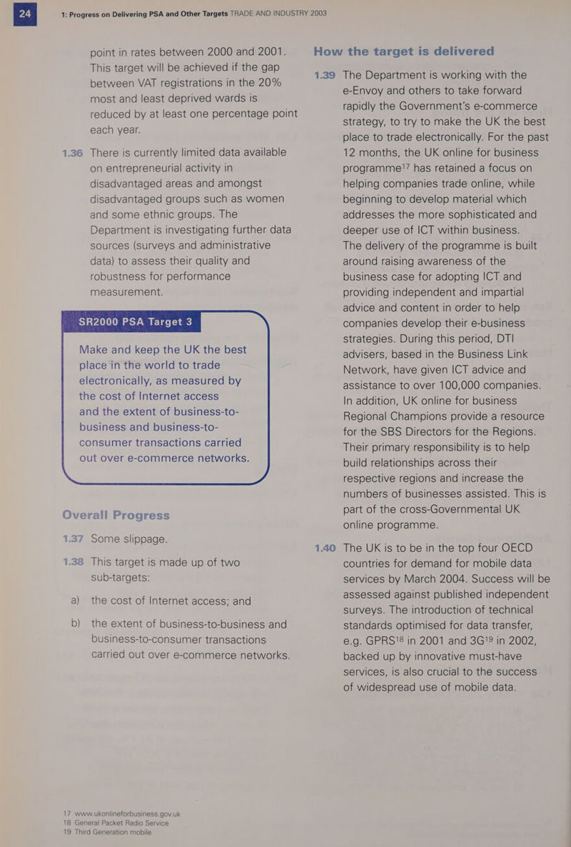 This target will be achieved if the gap between VAT registrations in the 20% most and least deprived wards is reduced by at least one percentage point each year. There is currently limited data available on entrepreneurial activity in disadvantaged areas and amongst disadvantaged groups such as women and some ethnic groups. The Department Is investigating further data sources (Surveys and administrative data) to assess their quality and robustness for performance measurement. Some slippage. This target is made up of two sub-targets: the cost of Internet access: and the extent of business-to-business and business-to-consumer transactions carried out over e-commerce networks. e-Envoy and others to take forward rapidly the Government's e-commerce strategy, to try to make the UK the best place to trade electronically. For the past 12 months, the UK online for business programme!’ has retained a focus on helping companies trade online, while beginning to develop material which addresses the more sophisticated and deeper use of ICT within business. The delivery of the programme is built around raising awareness of the business case for adopting ICT and providing independent and impartial advice and content in order to help companies develop their e-business strategies. During this period, DT! advisers, based in the Business Link Network, have given ICT advice and assistance to over 100,000 companies. In addition, UK online for business Regional Champions provide a resource for the SBS Directors for the Regions. Their primary responsibility is to help build relationships across their respective regions and increase the numbers of businesses assisted. This Is part of the cross-Governmental UK online programme. countries for demand for mobile data services by March 2004. Success will be assessed against published independent surveys. The introduction of technical standards optimised for data transfer, e.g. GPRS'8 in 2001 and 3G’ in 2002, backed up by innovative must-have services, is also crucial to the success of widespread use of mobile data.