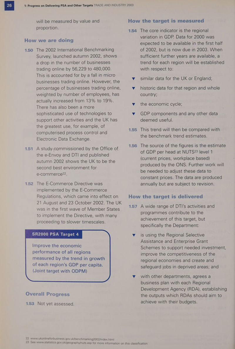will be measured by value and proportion. How the target is measured 154 The core indicator is the regional variation in GDP. Data for 2000 was expected to be available in the first half of 2002, but is now due in 2003. When How we are doing 1.50 The 2002 International Benchmarking Survey, launched autumn 2002, shows a drop in the number of businesses trading online by 56,229 to 480,000. This is accounted for by a fall in micro businesses trading online. However, the percentage of businesses trading online, weighted by number of employees, has sufficient further years are available, a trend for each region will be established with respect to: similar data for the UK or England; historic data for that region and whole country; actually increased from 13% to 19%. There has also been a more sophisticated use of technologies to v GDP components and any other data Support other activities and the UK has deemed useful. the greatest use, for example, of computerised process control and Electronic Data Exchange. v_ the economic cycle; 1.55 This trend will then be compared with the benchmark trend estimates. 1.56 The source of the figures is the estimate of GDP per head at NUTS28 level 1 (current prices, workplace based) produced by the ONS. Further work will be needed to adjust these data to constant prices. The data are produced annually but are subject to revision. 1.51 A study commissioned by the Office of the e-Envoy and DTI and published autumn 2002 shows the UK to be the second best environment for e-commerce?22. 152 The E-Commerce Directive was implemented by the E-Commerce Regulations, which came into effect on 21 August and 23 October 2002. The UK was in the first wave of Member States to implement the Directive, with many proceeding to slower timescales. How the target is delivered 1.57 A wide range of DTI's activities and programmes contribute to the achievement of this target, but specifically the Department: SR2000 PSA Target 4 v_ is using the Regional Selective Assistance and Enterprise Grant Schemes to support needed investment, improve the competitiveness of the regional economies and create and safeguard jobs in deprived areas; and Improve the economic performance of all regions measured by the trend in growth of each region’s GDP per capita. (Joint target with ODPM) v_ with other departments, agrees a business plan with each Regional Development Agency (RDA), establishing the outputs which RDAs should aim to achieve with their budgets. 153 Not yet assessed. 22 www.ukonlineforbusiness.gov.uk/benchmarking2002/index.htm!| 23 See Wwww.statistics.gov.uk/geography/nuts.asp for more information on this classification