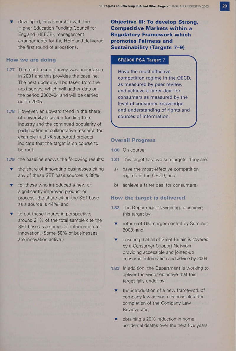 Higher Education Funding Council for England (HEFCE), management arrangements for the HEIF and delivered the first round of allocations. How we are doing 177 The most recent survey was undertaken in 2001 and this provides the baseline. The next update will be taken from the next survey, which will gather data on the period 2002-04 and will be carried out in 2005. 1.78 However, an upward trend in the share of university research funding from industry and the continued popularity of participation in collaborative research for example in LINK supported projects indicate that the target is on course to be met. v_ the share of innovating businesses citing any of these SET base sources is 38%; v_ for those who introduced a new or significantly improved product or process, the share citing the SET base as a source Is 44%; and v_ to put these figures in perspective, around 21% of the total sample cite the SET base as a source of information for innovation. (Some 50% of businesses are Innovation active.) Competitive Markets within a Regulatory Framework which promotes Fairness and Sustainability (Targets 7-9) SR2000 PSA Target 7 Have the most effective competition regime in the OECD, as measured by peer review, and achieve a fairer deal for Overall Progress 1.80 On course. 1.81 This target has two sub-targets. They are: a) have the most effective competition regime in the OECD; and b) achieve a fairer deal for consumers. How the target is delivered 1.82 The Department is working to achieve this target by: v_ reform of UK merger control by Summer 2003; and Vv ensuring that all of Great Britain is covered by a Consumer Support Network providing accessible and joined-up consumer information and advice by 2004. 1.83 In addition, the Department is working to deliver the wider objective that this target falls under by: v_ the introduction of a new framework of company law as soon as possible after completion of the Company Law Review; and Vv obtaining a 20% reduction in home accidental deaths over the next five years.