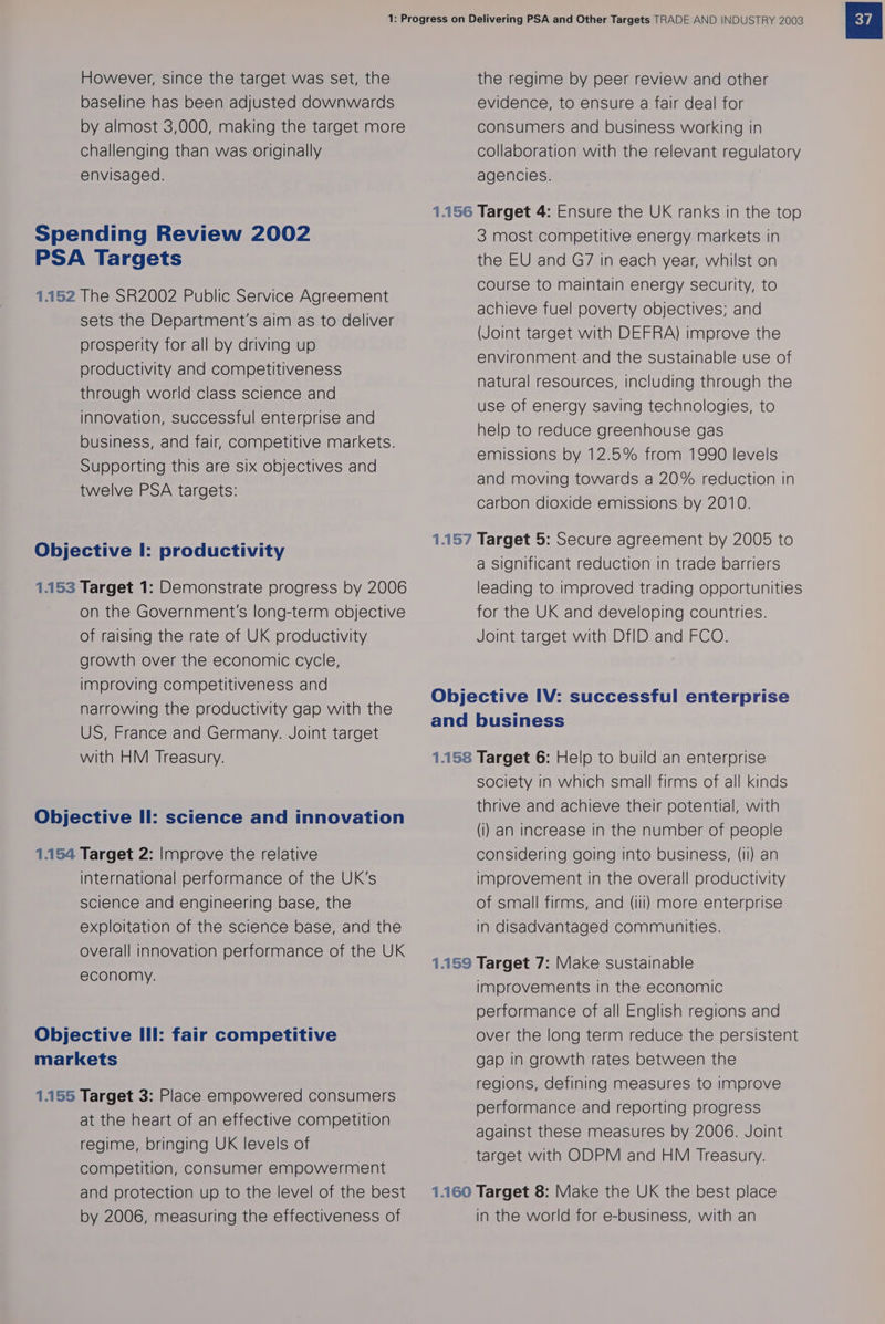 However, since the target was set, the baseline has been adjusted downwards by almost 3,000, making the target more challenging than was originally envisaged. Spending Review 2002 PSA Targets 1.152 The SR2002 Public Service Agreement sets the Department's aim as to deliver prosperity for all by driving up productivity and competitiveness through world class science and innovation, successful enterprise and business, and fair, competitive markets. Supporting this are six objectives and twelve PSA targets: Objective I: productivity 1.153 Target 1: Demonstrate progress by 2006 on the Government's long-term objective of raising the rate of UK productivity growth over the economic cycle, improving competitiveness and the regime by peer review and other evidence, to ensure a fair deal for consumers and business working in collaboration with the relevant regulatory agencies. 3 most competitive energy markets in the EU and G7 in each year, whilst on course to maintain energy security, to achieve fuel poverty objectives; and (Joint target with DEFRA) improve the environment and the sustainable use of natural resources, including through the use of energy saving technologies, to help to reduce greenhouse gas emissions by 12.5% from 1990 levels and moving towards a 20% reduction in carbon dioxide emissions by 2010. a significant reduction in trade barriers leading to improved trading opportunities for the UK and developing countries. Joint target with DtID and FCO. narrowing the productivity gap with the US, France and Germany. Joint target with HM Treasury. Objective IV: successful enterprise and business 1.158 Target 6: Help to build an enterprise Objective Il: science and innovation 1.154 Target 2: Improve the relative international performance of the UK's science and engineering base, the exploitation of the science base, and the overall innovation performance of the UK economy. Objective Ill: fair competitive markets 1.155 Target 3: Place empowered consumers at the heart of an effective competition regime, bringing UK levels of competition, consumer empowerment and protection up to the level of the best by 2006, measuring the effectiveness of society in which small firms of all kinds thrive and achieve their potential, with (i) an increase in the number of people considering going into business, (ii) an improvement in the overall productivity of small firms, and (ili) more enterprise in disadvantaged communities. improvements in the economic performance of all English regions and over the long term reduce the persistent gap in growth rates between the regions, defining measures to improve performance and reporting progress against these measures by 2006. Joint target with ODPM and HM Treasury. in the world for e-business, with an