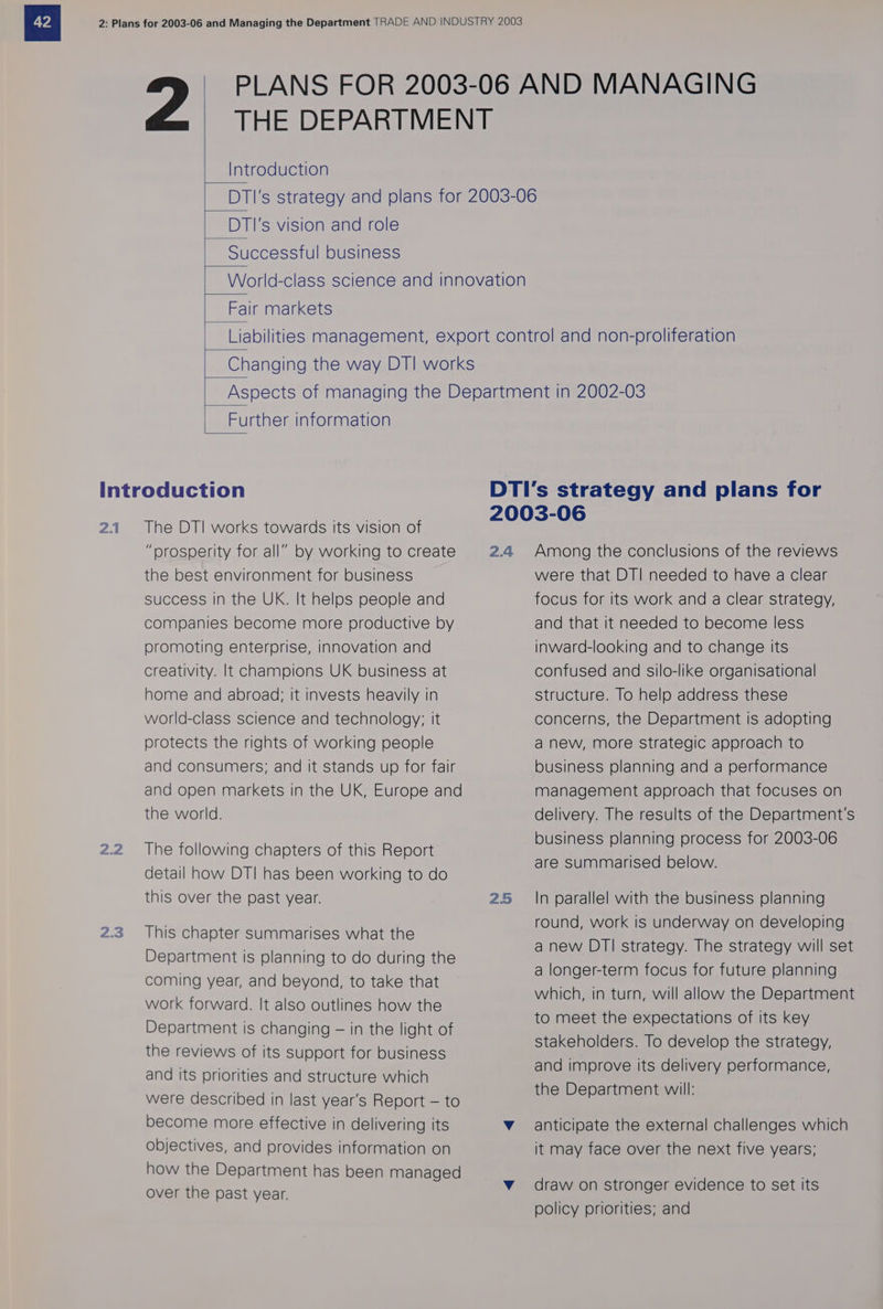 PLANS FOR 2003-06 AND MANAGING THE DEPARTMENT Introduction DTI's strategy and plans for 2003-06 PSD Ts vision and role Successful business World-class science and innovation Fair markets Liabilities management, export control and non-proliferation Changing the way DTI works Further information Introduction DTI’s strategy and plans for 2.1 The DTI works towards its vision of 2003-06 “prosperity for all” by working to create 2.4 Among the conclusions of the reviews 2.2 2.3 the best environment for business success in the UK. It helps people and companies become more productive by promoting enterprise, innovation and creativity. It champions UK business at home and abroad; it invests heavily in world-class science and technology; it protects the rights of working people and consumers; and it stands up for fair and open markets in the UK, Europe and the world. The following chapters of this Report detail how DTI has been working to do were that DT! needed to have a clear focus for its work and a clear strategy, and that it needed to become less inward-looking and to change its confused and silo-like organisational structure. To help address these concerns, the Department is adopting anew, more strategic approach to business planning and a performance management approach that focuses on delivery. The results of the Department's business planning process for 2003-06 are summarised below. this over the past year. 25 In parallel with the business planning round, work is under n developin This chapter summarises what the NS ET ANN CIES EALS F : ; a new DTI strategy. The strategy will set Department is planning to do during the , a longer-term focus for future planning coming year, and beyond, to take that Spa which, in turn, will allow the Department work forward. It also outlines how the ; . to meet the expectations of its key Department is changing — in the light of stakeholders. To develop the strategy, the reviews of its support for business dj + deli f and its priorities and structure which =o | i orci pes ea were described in last year’s Report — to Ble etc bat ean become more effective in delivering its Vv anticipate the external challenges which objectives, and provides information on it may face over the next five years; how the Department has been managed v draw on stronger evidence to set its over the past year. policy priorities; and